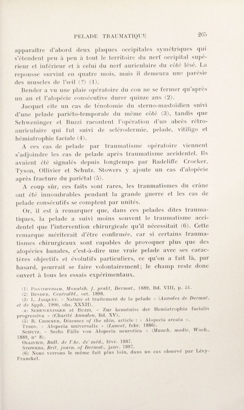 20; .) apparaître d’abord deux plaques occipitales sy ni étriqués qui s’étendent peu à peu à tout le territoire du nerf occipital supé¬ rieur et inférieur et à celui du nerf auriculaire du côté lésé. La repousse survint en quatre mois, mais il demeura une parésie des muscles de Toril (?) (1). Bender a vu une plaie opératoire du cou ne se fermer qu’après un an et l’alopécie consécutive durer quinze ans (2). Jacquet cite un cas de ténotomie du sterno-mastoïdien suivi d’une pelade pariéto-temporale du même côté (3), tandis que Schweninger et Buzzi racontent l’opération d un abcès rétro- auriculaire qui fut suivi de sclérodermie, pelade, vitiligo et hémiatrophie faciale (4). A ces cas de pelade par traumatisme opératoire viennent s’adjoindre les cas de pelade après traumatisme accidentel. Ils avaient été signalés depuis longtemps par Radcliffe Crocker, Tyson, Ollivier et Schutz. Stowers y ajoute un cas d’alopécie après fracture du pariétal (5). A coup sûr, ces faits sont rares, les traumatismes du crâne ont été innombrables pendant la grande guerre et les cas de pelade consécutifs se comptent par unités. Or, il est à remarquer que, dans ces pelades dites trauma¬ tiques, la pelade a suivi moins souvent le traumatisme acci¬ dentel que l’intervention chirurgicale qu’il nécessitait (G). Cette remarque mériterait d’être confirmée, car si certains trauma¬ tismes chirurgicaux sont capables de provoquer plus ({lie des alopécies banales, c’est-à-dire une vraie pelade avec ses carac¬ tères objectifs et évolutifs particuliers, ce qu’on a fait là, par hasard, pourrait se faire volontairement; le champ reste donc ouvert à tous les essais expérimentaux. (1) P on top pi dam , Monatsh. f. prakt. Dermat., 1889, Bd. VIII, p. 51. (2) Bender, Centralbl., oct. 1898. (3) 1,. Jacquet, « Nature et traitement de la pelade » (Annales de Dermat. et de Syph., 1900, obs. XXXII). Sciieweninger et Buzzi, « Zur kenntniss der Hemiatrophia facialis progressiva » (Charité Annalen, Bd. XV). (5) R. Crocker, Diseuses of the skin, article : « Alopecia areata ». Tyson, <« Alopecia universalis » (Lancet, febr. 1886). Schutz. « Sechs Fàlle von Alopecia neurotica » (Munch. medic. Woch., 1889, n° 8). Ollivier, Bull, de VAc. de'méd., févr. 1887. Stowers, Jirit. journ. of Dermat., janv. 1897. (6) Nous verrons le même fait plus loin, dans un cas observé pai Le\\- ITa nckel.