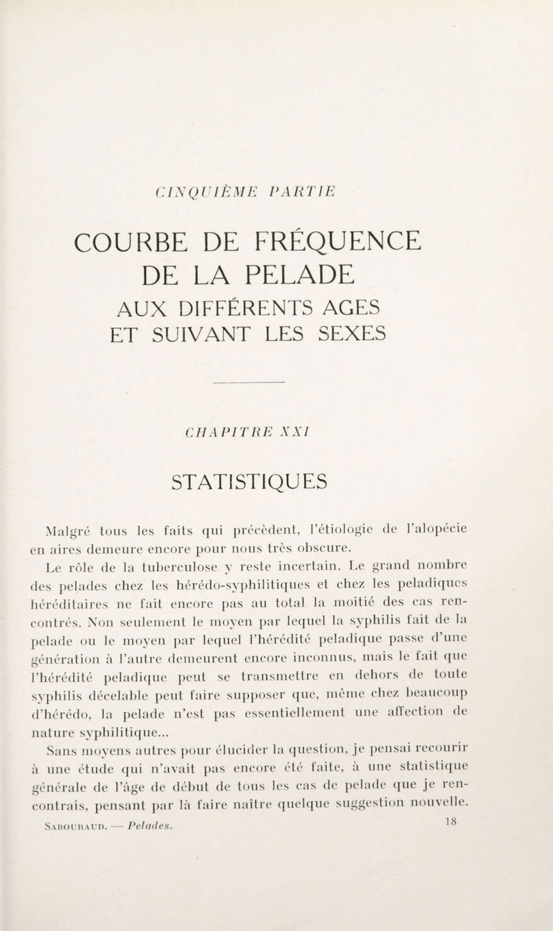 CINQUIÈME PARTIE COURBE DE FRÉQUENCE DE LA PELADE AUX DIFFÉRENTS AGES ET SUIVANT LES SEXES CHAPITRE XXI STATISTIQUES Malgré tous les faits qui précèdent, Pétiologie de l’alopécie en aires demeure encore pour nous très obscure. Le rôle de la tuberculose y reste incertain. Le grand nombre des pelades chez les hérédo-syphilitiques et chez les peladiqucs héréditaires ne fait encore pas au total la moitié des cas ren¬ contrés. Non seulement le moyen par lequel la syphilis fait de la pelade ou le moyen par lequel l’hérédité peladique passe d une génération à l’autre demeurent encore inconnus, mais le tait que l’hérédité peladique peut se transmettre en dehors de toute syphilis décelable peut faire supposer que, même chez beaucoup d’hérédo, la pelade n’est pas essentiellement une aflection de nature syphilitique... Sans moyens autres pour élucider la question, je pensai recourir à une étude qui n’avait pas encore été taite, a une statistique générale de l’âge de début de tous les cas de pelade (pie je ren¬ contrais, pensant par là faire naître quelque suggestion nouvelle. 1 H Sabouraud. — Pelades.