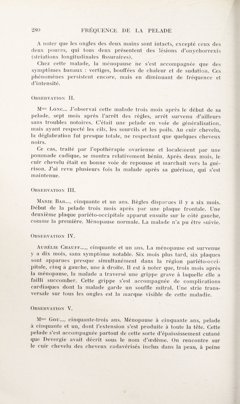 A noter que les ongles des deux mains sont intacts, excepté ceux des deux pouces, qui tous deux présentent des lésions d’onychorrexis (striations longitudinales fissuraires). Chez cette malade, la ménopause ne s’est accompagnée que des symptômes banaux : vertiges, bouffées de chaleur et de sudation. Ces phénomènes persistent encore, mais en diminuant de fréquence et d’intensité. Observation IL Mme Lonc... J’observai cette malade trois mois après le début de sa pelade, sept mois après l’arrêt des règles, arrêt survenu d’ailleurs sans troubles notoires. C’était une pelade en voie de généralisation, mais ayant respecté les cils, les sourcils et les poils. Au cuir chevelu, la déglabration fut presque totale, ne respectant que quelques cheveux noirs. Ce cas, traité par l’opothérapie ovarienne et localement par une pommade cadique, se montra relativement bénin. Après deux mois, le cuir chevelu était en bonne voie de repousse et marchait vers la gué¬ rison. J’ai revu plusieurs fois la malade après sa guérison, qui s’est maintenue. Observation III. Marie Bar..., cinquante et un ans. Règles disparues il y a six mois. Début de la pelade trois mois après par une plaque frontale. Une deuxième plaque pariéto-occipitale apparut ensuite sur le côté gauche, comme la première. Ménopause normale. La malade n’a pu être suivie. Observation IV. Aurélie Chauff...,, cinquante et un ans. La ménopause est survenue y a dix mois, sans symptôme notable. Six mois plus tard, six plaques sont apparues presque simultanément dans la région pariéto-occi¬ pitale, cinq à gauche, une à droite. Il est à noter que, trois mois après la ménopause, la malade a traversé une grippe grave à laquelle elle a failli succomber. Cette grippe s’est accompagnée de complications cardiaques dont la malade garde un souffle mitral. Une strie trans¬ versale sur tous les ongles est la marque visible de cette maladie. Observation V. Mme Gou..., cinquante-trois ans. Ménopause à cinquante ans, pelade à cinquante et un, dont l’extension s’est produite à toute la tête. Cette pelade s’est accompagnée partout de cette sorte d’épaississement cutané que Devergie avait décrit sous le nom d’œdème. On rencontre sur le cuir chevelu des cheveux cadavérisés inclus dans la peau, à peine