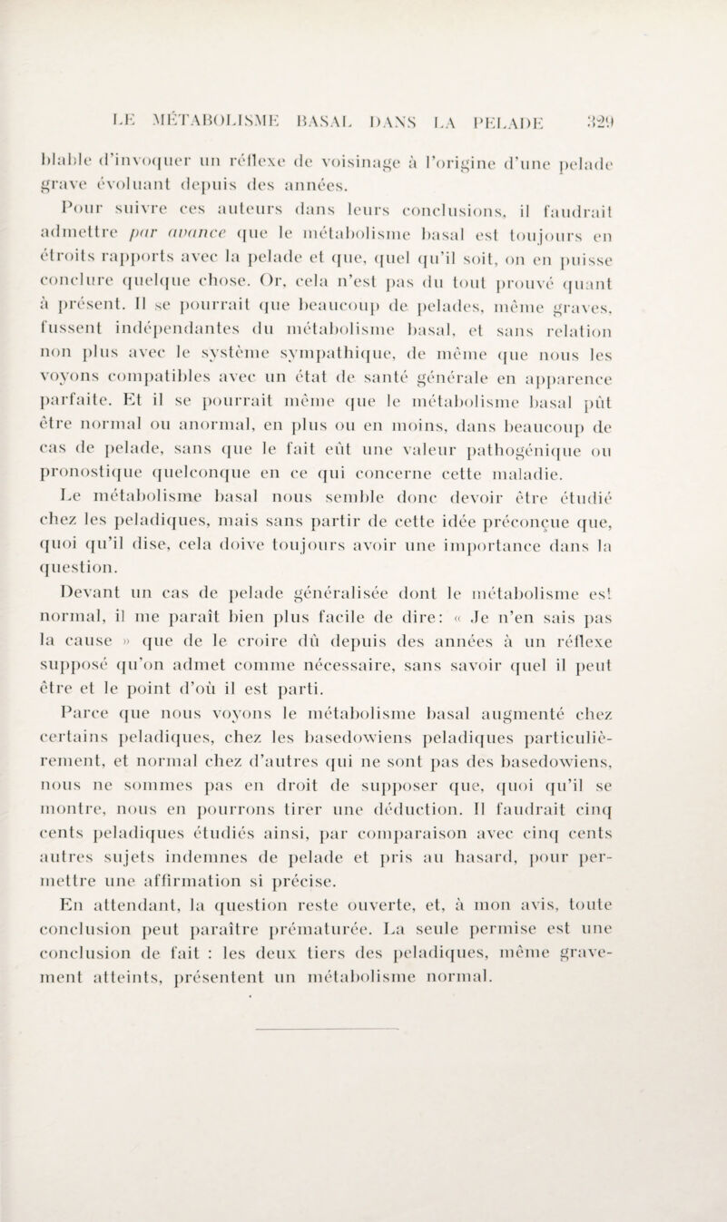 hlahle d’invoquer un rétlexe de voisinage à l’origine d’une pelade grave évoluant depuis des années. Pour suivre ces auteurs dans leurs conclusions, il faudrait admettre par avance que le métabolisme basal est toujours en étroits rapports avec la pelade et que, quel qu'il soit, on en puisse conclure quelque chose. Or, cela n’est pas du tout prouvé quant à présent. Il se pourrait (pie beaucoup de pelades, même graves, fussent indépendantes du métabolisme basal, et sans relation non plus avec le système sympathique, de même que nous les voyons compatibles avec un état de santé générale en apparence parfaite. Et il se pourrait même que le métabolisme basal pût être normal ou anormal, en plus ou en moins, dans beaucoup de cas de pelade, sans que le fait eût une valeur pathogénique ou pronostique quelconque en ce qui concerne cette maladie. Le métabolisme basal nous semble donc devoir être étudié chez les peladiques, mais sans partir de cette idée préconçue que, quoi qu’il dise, cela doive toujours avoir une importance dans la question. Devant un cas de pelade généralisée dont le métabolisme est normal, il me paraît bien plus facile de dire: « Je n’en sais pas la cause » que de le croire dû depuis des années à un réflexe supposé qu’on admet comme nécessaire, sans savoir quel il peut être et le point d’où il est parti. Parce que nous voyons le métabolisme basal augmenté chez certains peladiques, chez les basedowiens peladiques particuliè¬ rement, et normal chez d’autres qui ne sont pas des basedowiens, nous ne sommes pas en droit de supposer que, quoi qu’il se montre, nous en pourrons tirer une déduction. Il faudrait cinq cents peladiques étudiés ainsi, par comparaison avec cinq cents autres sujets indemnes de pelade et pris au hasard, pour per¬ mettre une affirmation si précise. En attendant, la question reste ouverte, et, à mon avis, toute conclusion peut paraître prématurée. La seule permise est une conclusion de fait : les deux tiers des peladiques, même grave¬ ment atteints, présentent un métabolisme normal.