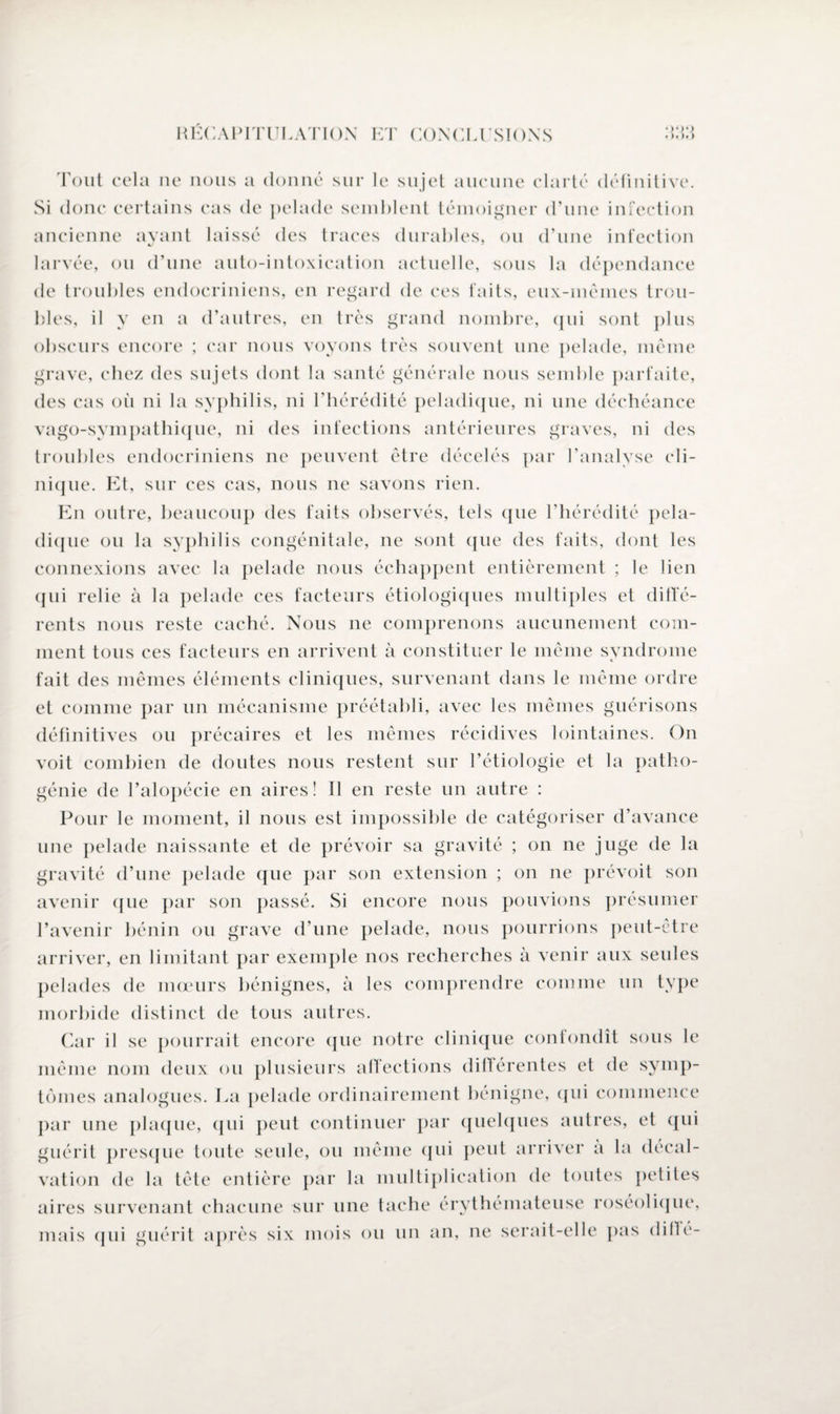 Tout cela ne nous a donné sur le sujet aucune clarté définitive. Si donc certains cas de pelade semblent témoigner d’une infection ancienne ayant laissé des traces durables, ou d’une infection larvée, ou d’une auto-intoxication actuelle, sous la dépendance de troubles endocriniens, en regard de ces faits, eux-mêmes trou¬ bles, il y en a d’autres, en très grand nombre, qui sont plus obscurs encore ; car nous voyons très souvent une pelade, même grave, chez des sujets dont la santé générale nous semble parfaite, des cas où ni la syphilis, ni l’hérédité peladique, ni une déchéance vago-sympathique, ni des infections antérieures graves, ni des troubles endocriniens ne peuvent être décelés par l’analyse cli¬ nique. Et, sur ces cas, nous ne savons rien. En outre, beaucoup des faits observés, tels que l’hérédité pela¬ dique ou la syphilis congénitale, ne sont que des faits, dont les connexions avec la pelade nous échappent entièrement ; le lien qui relie à la pelade ces facteurs étiologiques multiples et diffé¬ rents nous reste caché. Nous ne comprenons aucunement com¬ ment tous ces facteurs en arrivent à constituer le même syndrome fait des mêmes éléments cliniques, survenant dans le même ordre et comme par un mécanisme préétabli, avec les mêmes guérisons définitives ou précaires et les mêmes récidives lointaines. On voit combien de doutes nous restent sur l’étiologie et la patho¬ génie de l’alopécie en aires! Il en reste un autre : Pour le moment, il nous est impossible de catégoriser d’avance une pelade naissante et de prévoir sa gravité ; on ne juge de la gravité d’une pelade que par son extension ; on ne prévoit son avenir que par son passé. Si encore nous pouvions présumer l’avenir bénin ou grave d’une pelade, nous pourrions peut-être arriver, en limitant par exemple nos recherches à venir aux seules pelades de mœurs bénignes, à les comprendre comme un type morbide distinct de tous autres. Car il se pourrait encore que notre clinique confondît sous le même nom deux ou plusieurs affections différentes et de symp¬ tômes analogues. La pelade ordinairement bénigne, qui commence par une plaque, qui peut continuer par quelques autres, et qui guérit presque toute seide, ou même qui peut arriver a la décal¬ vation de la tête entière par la multiplication de toutes petites aires survenant chacune sur une tache érythémateuse roséolique, mais qui guérit après six mois ou un an, ne serait-elle pas diflé-