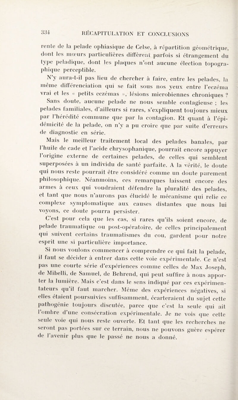 lente de la pelade ophiasique de Celse, à répartition géométrique, dont les mœurs particulières diffèrent parfois si étrangement du type peladique, dont les plaques n’ont aucune élection topogra¬ phique perceptible. N y aura-t-il pas lieu de chercher à faire, entre les pelades, la même différenciation qui se fait sous nos yeux entre l’eczéma vrai et les « petits eczémas », lésions microbiennes chroniques ? Sans doute, aucune pelade ne nous semble contagieuse ; les pelades familiales, d’ailleurs si rares, s’expliquent toujours mieux par l’hérédité commune que par la contagion. Et quant à l’épi¬ démicité de la pelade, on n’y a pu croire que par suite d’erreurs de diagnostic en série. Mais le meilleur traitement local des pelades banales, par l’huile de cade et l’acide chrysophanique, pourrait encore appuyer l’origine externe de certaines pelades, de celles qui semblent superposées à un individu de santé parfaite. A la vérité, le doute qui nous reste pourrait être considéré comme un doute purement philosophique. Néanmoins, ces remarques laissent encore des armes à ceux qui voudraient défendre la pluralité des pelades, et tant que nous n’aurons pas élucidé le mécanisme qui relie ce complexe symptomatique aux causes distantes que nous lui voyons, ce doute pourra persister. C’est pour cela que les cas, si rares qu’ils soient encore, de pelade traumatique ou post-opératoire, de celles principalement qui suivent certains traumatismes du cou, gardent pour notre esprit une si particulière importance. Si nous voulons commencer à comprendre ce qui fait la pelade, il faut se décider à entrer dans cette voie expérimentale. Ce n’est pas une courte série d’expériences comme celles de Max Joseph, de Mibelli, de Samuel, de Behrend, qui peut suffire à nous appor¬ ter la lumièie. Mais c est dans le sens indiqué par ces expérimen- tateurs qu il taut marcher. Même des expériences négatives, si elles étaient poursuivies suffisamment, écarteraient du sujet cette pathogénie toujours discutée, parce que c’est la seule qui ait l’ombre d’une consécration expérimentale. Je ne vois que cette seule \oie qui nous reste ouverte. Et tant que les recherches ne seront pas portées sur ce terrain, nous ne pouvons guère espérer de l’avenir plus que le passé ne nous a donné.