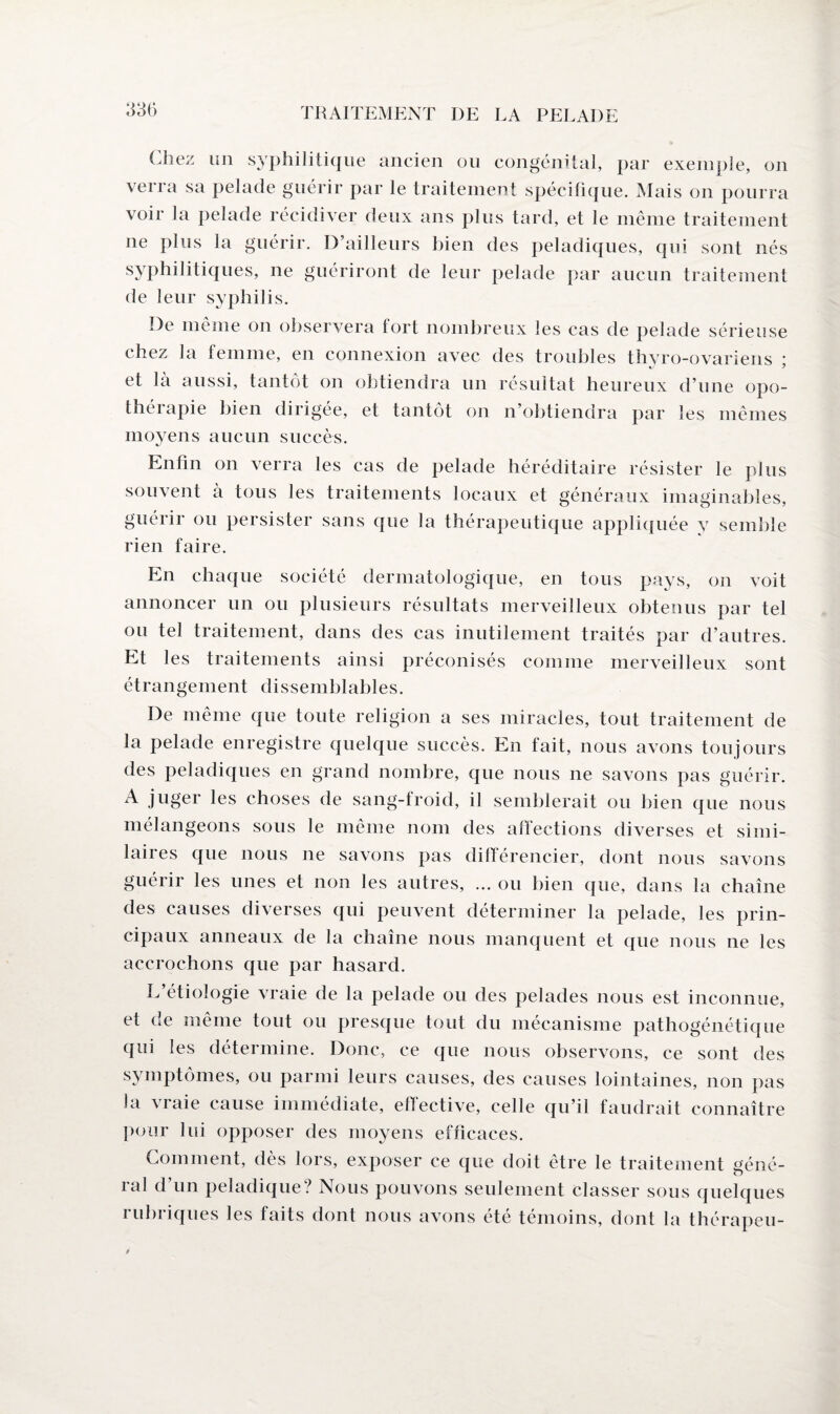 (Jiez un syphilitique ancien ou congénital, par exemple, on verra sa pelade guérir par le traitement spécifique. Mais on pourra voir la pelade récidiver deux ans plus tard, et le même traitement ne plus la guérir. D’ailleurs bien des peladiques, qui sont nés syphilitiques, ne guériront de leur pelade par aucun traitement de leur syphilis. De même on observera tort nombreux les cas de pelade sérieuse chez la femme, en connexion avec des troubles thyro-ovariens * et là aussi, tantôt on obtiendra un résultat heureux d’une opo- théiapie bien dirigée, et tantôt on n’obtiendra par les mêmes moyens aucun succès. Enfin on verra les cas de pelade héréditaire résister le plus souvent à tous les traitements locaux et généraux imaginables, guéiii ou persister sans que la thérapeutique appliquée y semble rien faire. En chaque société dermatologique, en tous pays, on voit annoncer un ou plusieurs résultats merveilleux obtenus par tel ou tel traitement, dans des cas inutilement traités par d’autres. Et les traitements ainsi préconisés comme merveilleux sont étrangement dissemblables. De même que toute religion a ses miracles, tout traitement de la pelade enregistre quelque succès. En fait, nous avons toujours des peladiques en grand nombre, que nous ne savons pas guérir. A juger les choses de sang-froid, il semblerait ou bien que nous mélangeons sous le même nom des affections diverses et simi¬ laires que nous ne savons pas différencier, dont nous savons guérir les unes et non les autres, ... ou bien (pie, dans la chaîne des causes diverses qui peuvent déterminer la pelade, les prin¬ cipaux anneaux de la chaîne nous manquent et que nous ne les accrochons que par hasard. L étiologie vraie de la pelade ou des pelades nous est inconnue, et de même tout ou presque tout du mécanisme pathogénétique qui les détermine. Donc, ce que nous observons, ce sont des symptômes, ou parmi leurs causes, des causes lointaines, non pas la vraie cause immédiate, effective, celle qu’il faudrait connaître pour lui opposer des moyens efficaces. Comment, dès lors, exposer ce que doit être le traitement géné¬ ral d’un peladique? Nous pouvons seulement classer sous quelques i ubi iques les faits dont nous avons été témoins, dont la thérapeu-