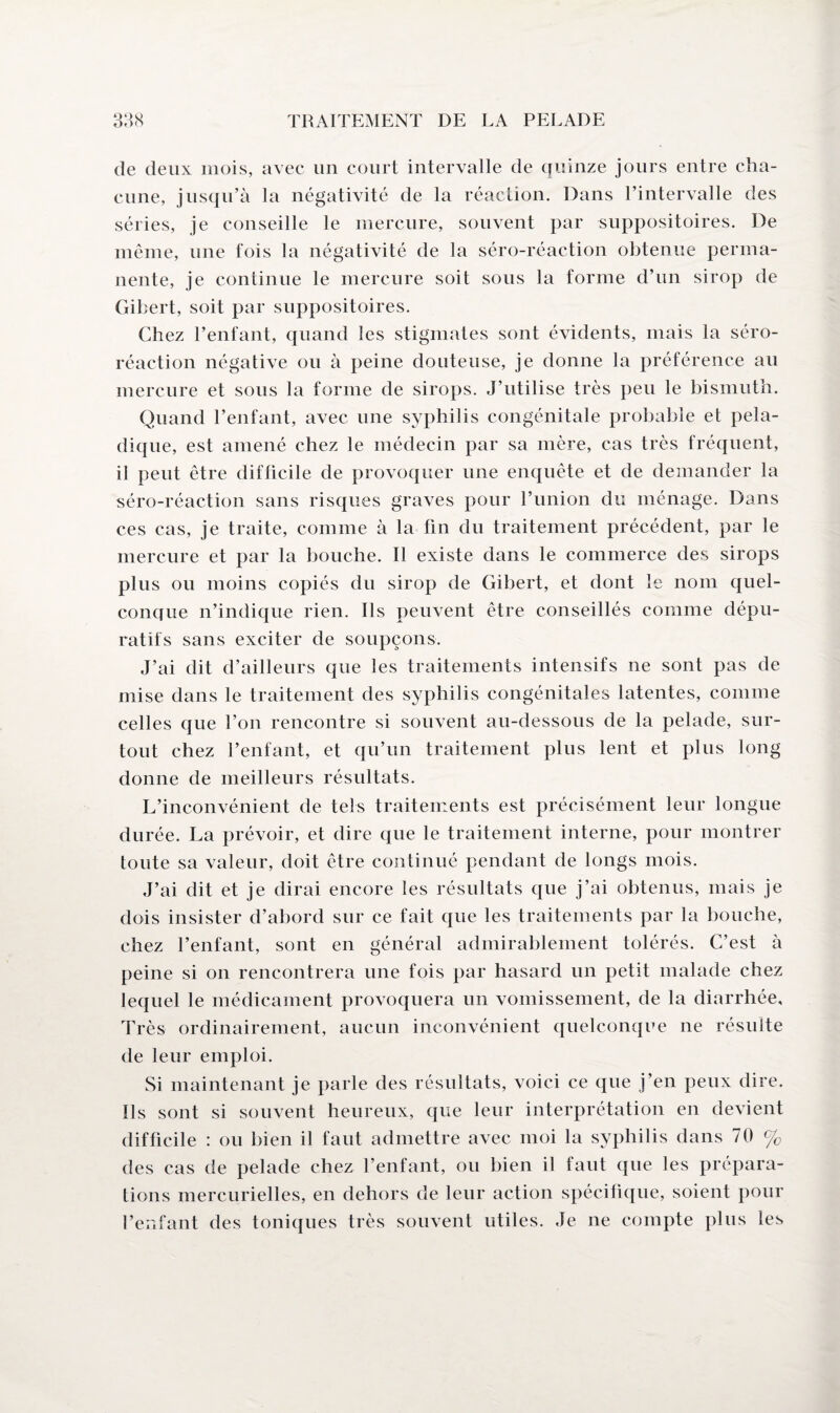 de deux mois, avec un court intervalle de quinze jours entre cha¬ cune, jusqu’à la négativité de la réaction. Dans l’intervalle des séries, je conseille le mercure, souvent par suppositoires. De même, une fois la négativité de la séro-réaction obtenue perma¬ nente, je continue le mercure soit sous la forme d’un sirop de Gibert, soit par suppositoires. Chez l’enfant, quand les stigmates sont évidents, mais la séro- réaction négative ou à peine douteuse, je donne la préférence au mercure et sous la forme de sirops. J’utilise très peu le bismuth. Quand l’enfant, avec une syphilis congénitale probable et pela- dique, est amené chez le médecin par sa mère, cas très fréquent, il peut être difficile de provoquer une enquête et de demander la séro-réaction sans risques graves pour l’union du ménage. Dans ces cas, je traite, comme à la fin du traitement précédent, par le mercure et par la bouche. Il existe dans le commerce des sirops plus ou moins copiés du sirop de Gibert, et dont le nom quel¬ conque n’indique rien. Ils peuvent être conseillés comme dépu¬ ratifs sans exciter de soupçons. J’ai dit d’ailleurs que les traitements intensifs ne sont pas de mise dans le traitement des syphilis congénitales latentes, comme celles que Ton rencontre si souvent au-dessous de la pelade, sur¬ tout chez l’enfant, et qu’un traitement plus lent et plus long donne de meilleurs résultats. L’inconvénient de tels traitements est précisément leur longue durée. La prévoir, et dire que le traitement interne, pour montrer toute sa valeur, doit être continué pendant de longs mois. J’ai dit et je dirai encore les résultats que j’ai obtenus, mais je dois insister d’abord sur ce fait que les traitements par la bouche, chez l’enfant, sont en général admirablement tolérés. C’est à peine si on rencontrera une fois par hasard un petit malade chez lequel le médicament provoquera un vomissement, de la diarrhée. Très ordinairement, aucun inconvénient quelconque ne résulte de leur emploi. Si maintenant je parle des résultats, voici ce que j’en peux dire. Ils sont si souvent heureux, que leur interprétation en devient difficile : ou bien il faut admettre avec moi la syphilis dans 70 % des cas de pelade chez l’enfant, ou bien il faut que les prépara¬ tions mercurielles, en dehors de leur action spécifique, soient pour l’enfant des toniques très souvent utiles. Je ne compte plus les