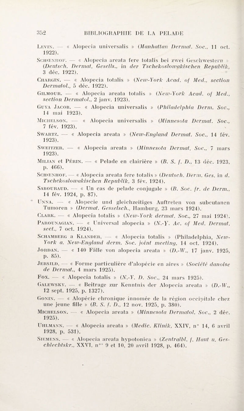 Levin. — « Alopecia universalis » (Manhattan Dermat. Soc., 11 oct. 1922) . Schœnhof. — « Alopecia areata fere totalis bei zwei Geschwestern » {Deutsche Dermat. Gesells., in der Tschekoslowakischen Republik, 3 déc. 1922). Chargin. -— « Alopecia totalis » (New-York Acad, of Med., section Dermatol., 5 déc. 1922). Gilmour. — « Alopecia areata totalis » (New-York Acad, of Med., section Dermatol., 2 janv. 1923). Guya Jacob. — « Alopecia universalis » (Philadelphia Derm. Soc., 14 mai 1923). Michelson. — « Alopecia universalis » (Minnesota Dermat. Soc,, 7 fév. 1923). Swartz. —- « Alopecia areata » (New-England Dermat. Soc., 14 fév. 1923) . Sweitzer. — « Alopecia areata » (Minnesota Dermat. Soc., 7 mars 1923). Milian et Périn. — « Pelade en clairière » (B. S. f. D., 13 déc. 1923, p. 466). Schœnhof. — « Alopecia areata fere totalis » (Deutsch. Derm. Ges. in d. Tschekoslowakischen Republik, 3 fév. 1924). Sabouraud. — « Un cas de pelade conjugale » (B. Soc. fr. de Derm., 14 fév. 1924, p. 87). Unna. — « Alopécie und gleichzeitiges Auftreten von subcutanen Tumoren » (Dermat. Gesselsch., Hamburg, 23 mars 1924). Clark. — « Alopecia totalis » (New-York dermat. Soc., 27 mai 1924). Parounagian. — « Universal alopecia » GV.-Y. Ac. of Med. Dermat. sect., 7 oct. 1924). Schamberg a Klander. — « Alopecia totalis » (Philadelphia, New- York a. New-England derm. Soc. joint meeting, 14 oct. 1924). Jordan. — « 140 Falle von alopecia areata » (D.-W., 17 janv. 1925, p. 85). Jersild. — « Forme particulière d’alopécie en aires » (Société danoise de Dermat., 4 mars 1925). Fox. — « Alopecia totalis » (N.-Y. D. Soc., 24 mars 1925). Galewsky. — « Beitrage zur Kenntnis der Alopecia areata » (D.-W., 12 sept. 1925, p. 1327). Gonin. — « Alopécie chronique innomée de la région occipitale chez une jeune fille » (B. S. f. D., 12 nov. 1925, p. 380). Michelson. — « Alopecia areata » (Minnesota Dermatol. Soc., 2 déc. 1925). Uhlmann. — « Alopecia areata » (Medic. Klinik, XXIV, n° 14, 6 avril 1928, p. 531). Siemens. — « Alopecia areata hvpotonica » (Zentralbl. f. Haut u. Ges- chlechtskr., XXVI, nos 9 et 10,^20 avril 1928, p. 464).