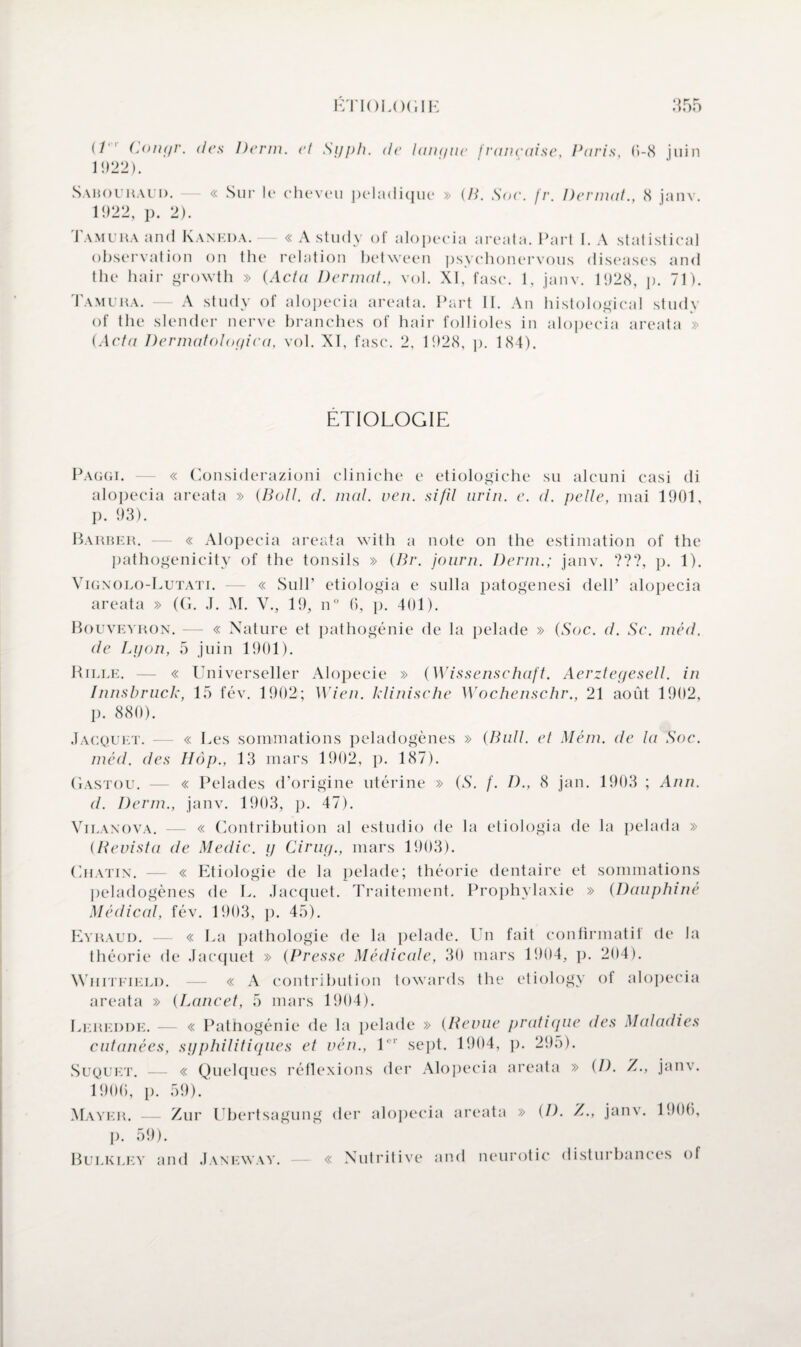 (/ Congr. des Derm. et Syph. de lanque française, Paris, 0-8 juin 1922). Sabouraud. — « Sur le cheveu peladique » (B. Soc. fr. Dermat., 8 janv. 1922, p. 2). Tamura and Kaneda.— « A study of alopecia areata. Part I. A statistical observation on the relation between psychonervous diseases and the hair growth » (Acta Dermat., vol. XI, fasc. 1, janv. 1928, p. 71). Tamura. — A study of alopecia areata. Part II. An histological study of the slender nerve branches of hair follioles in alopecia areata » {Acta Dermatologica, vol. XI, fasc. 2, 1928, p. 184). ETIOLOGIE Paggi. — « Considerazioni cliniche e etiologiche su alcuni casi di alopecia areata » {Boit. d. mal. ven. si/il nrin. e. d. pelle, mai 1901, p. 93). Barber. — « Alopecia areata with a note on the estimation of the pathogenicity of the tonsils » {Br. journ. Derm.; janv. ???, p. 1). Vignolo-Lutati. — « Sull’ etiologia e sulla patogenesi dell’ alopecia areata » (G. J. M. V., 19, n° 6, p. 401). Bouveyron. — « Nature et pathogénie de la pelade » {Soc. d. Sc. méd. de Lyon, 5 juin 1901). Rille. — « Universeller Alopécie » {Wissenschaft. Aerztegesell. in Innsbruck, 15 fév. 1902; Wien. klinische Wochenschr., 21 août 1902, p. 880). Jacquet. -— « Les sommations peladogènes » {Bull, et Mém. de la Soc. méd. des Hop., 13 mars 1902, p. 187). Gastou. — « Pelades d’origine utérine » {S. f. D., 8 jan. 1903 ; Ann. d. Derm., janv. 1903, p. 47). Vilanova. — « Contribution al estudio de la etiologia de la pelada » (Bevista de Medic. y Cirug., mars 1903). Gratin. — « Etiologie de la pelade; théorie dentaire et sommations peladogènes de L. Jacquet. Traitement. Prophylaxie » (Dauphine Médical, fév. 1903, p. 45). Eyraud. — « La pathologie de la pelade. Un fait confirmatif de la théorie de Jacquet » {Presse Médicale, 30 mars 1904, p. 204). Whitfield. — « A contribution towards the etiology of alopecia areata » {Lancet, 5 mars 1904). Leredde. — « Pathogénie de la pelade » {Benne pratique cutanées, syphilitiques et vén., l r sept. 1904, p. 295). Suquet. — « Quelques réflexions der Alopecia areata » 1900, p. 59). des Maladies {D. Z., janv. Mayer. Zur Ubertsagung der alopecia areata » (D. Z., janv. 1906, p. 59). Bulkley and Janeway. « Nutritive and neurotic disturbances of