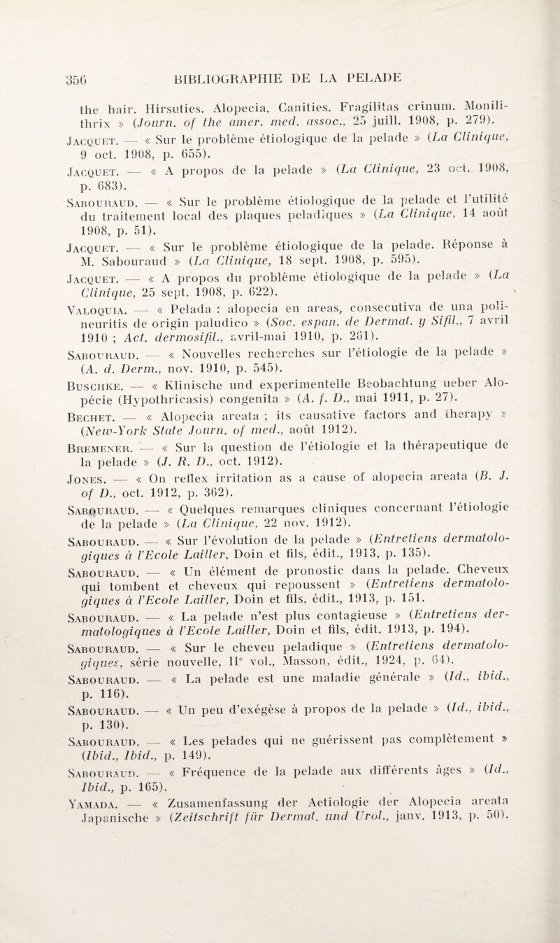 the hair. Hirsuties. Alopecia. Ganities. Fragilitas crinum. Monili- thrix » (Journ. of the amer. med. assoc., 25 juill. 1908, p. 279). Jacquet. — « Sur le problème étiologique de la pelade » (La Clinique, 9 oct. 1908, p. 055). Jacquet. — « A propos de la pelade » (La Clinique, 23 oct. 1908, p. 683). Sabouraud. — « Sur le problème étiologique de la pelade et Futilité du traitement local des plaques peladiques » (La Clinique, 14 août 1908, p. 51). Jacquet. — « Sur le problème étiologique de la pelade. Réponse à M. Sabouraud » (La Clinique, 18 sept. 1908, p. 595). Jacquet. — « A propos du problème étiologique de la pelade » (La Clinique, 25 sept. 1908, p. 622). Valoquia. — « Pelada : alopecia en areas, consecutiva de una poli- neuritis de origin paludico » (Soc. espan. de Dermat. y Sifd., 7 avril 1910 ; Act. dermosifil., avril-mai 1910, p. 261). Sabouraud. — « Nouvelles recherches sur l’étiologie de la pelade » (A. d. Demi., nov. 1910, p. 545). Buschke. — « Klinische und experimentelle Beobachtung ueber Alo¬ pécie (Hypothricasis) congenita » (A. f. D., mai 1911, p. 27). Bechet. — « Alopecia areata ; its causative factors and therapy » (New-York State Journ. of med., août 1912). Bremener. — « Sur la question de l’étiologie et la thérapeutique de la pelade » (J. H. D., oct. 1912). Jones. — « On retlex irritation as a cause of alopecia areata (B. J. of D., oct. 1912, p. 362). Sabouraud. — « Quelques remarques cliniques concernant l’étiologie de la pelade » (La Clinique, 22 nov. 1912). Sabouraud. — « Sur l’évolution de la pelade » (Entretiens dermatolo¬ giques à l’Ecole Lailler, Doin et fils, édit., 1913, p. 135). Sabouraud. — « Un élément de pronostic dans la pelade. Cheveux qui tombent et cheveux qui repoussent » (Entretiens dermatolo¬ giques à l’Ecole Lailler, Doin et fils, édit., 1913, p. 151. Sabouraud. — « La pelade n’est plus contagieuse » (Entretiens der¬ matologiques à l’Ecole Lailler, Doin et fils, édit. 1913, p. 194). Sabouraud. — « Sur le cheveu peladique » (Entretiens dermatolo¬ giques, série nouvelle, IIe vol., Masson, édit., 1924, p. 64). Sabouraud. — « La pelade est une maladie générale » (Id., ibid., p. 116). Sabouraud. — « Un peu d’exégèse à propos de la pelade » (Id., ibid., p. 130). Sabouraud. — « Les pelades qui ne guérissent pas complètement » (Ibid., Ibid., p. 149). Sabouraud. — « Fréquence de la pelade aux différents âges » (Id., Ibid., p. 165). Yamada. — « Zusamenfassung der Aetiologie der Alopecia areata Japanische » (Zeitschrift fiir Dermat. und lirai., janv. 1913, p. 50).