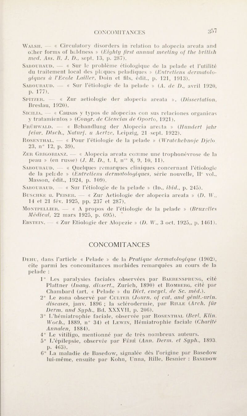 Walsh. « Circulatory disorders in relation to alopecia areata and other fornis of baldness » (Eightg first animal meeting of the british med. Ass. B. ./. I)., sept. 13, p. 237). Sahouraud. — « Sur le problème étiologique de la pelade et l’utilité du traitement local des pkqucs peladiques » (Entretiens dermatolo¬ giques à l’Ecole Laitier, Doin et fils, édit., p. 121, 1913). Sahouraud. — « Sur l’étiologie de la pelade » (A. de I)., avril 1920, p. 177). Spitzeil « Zur aetiologie (1er alopecia areata ». (Dissertation, Breslau, 1920). Sicilia. — « Causas y typos de alopecias eon sus relaciones organicas y tratamientos » (Congr. de Ciencias de Oporto, 1921). Frühwald. — « Behandlung der Alopecia areata » (Hundert jahr feiar. Dtsch., Naturf. u Aertze, Leipzig, 21 sept. 1922). Rosenthal. — « Pour l’étiologie de la pelade » (Wratchebnoje Djelo 23, n° 12, p. 39). Zer Grigorianz. — « Alopecia areata comme une trophonévrose de la peau » (en russe) (./. R. 1)., t. I, nos 8, 9, 10, 11). Sahouraud. — « Quelques remarques cliniques concernant l’étiologie de la pelade » (Entretiens dermatologiques, série nouvelle, IIe vol., Masson, édit., 1924, p. 109). Sahouraud. — « Sur l’étiologie de la pelade » (Id., ibid., p. 245). Buschke u. Peiser. — « Zur Aetiologie der alopecia areata » (/). U'., 14 et 21 fév. 1925, pp. 237 et 287). Montpellier. — « A propos de l’étiologie de la pelade » (Bruxelles Médical, 22 mars 1925, p. 695). Ehstein. — « Zur Etiologie der Alopezie » (I). W., 3 oct. 1925,, p. 1461). CONCOMITANCES Dehu, dans l’article « Pelade » de la Pratique dermatologique (1902), cite parmi les concomitances morbides remarquées au cours de la pelade : 1° Les paralysies faciales observées par Baerensprung, cité Plattner (Inaug. dissert., Zurich, 1890) et Romberg, cité par Chambard (art. « Pelade » du Diet. encycl. de Sc. méd.). 2° Le zona observé par Culter (Journ. of eut. and génit.-urin. diseases, janv. 1896 ; la sclérodermie, par Rille (Arch. fiir Derm. und Sgph., Bd. XXXVII, p. 206). 3° L’hémialrophie faciale, observée par Rosenthal (Berl. Klin. Woch., 1889, n° 34) et Lewin, Hémiatrophie faciale (Charité Annaten, 1884). 4° Le vitiligo, mentionné par de très nombreux auteurs. 5° L’épilepsie, observée par Féré (Ann. Derm. et Sgph., 1893 p. 403). 6° La maladie de Basedow, signalée dès l’origine par Basedow lui-même, ensuite par Kohn, Unna, Rille, Résilier : Basedow