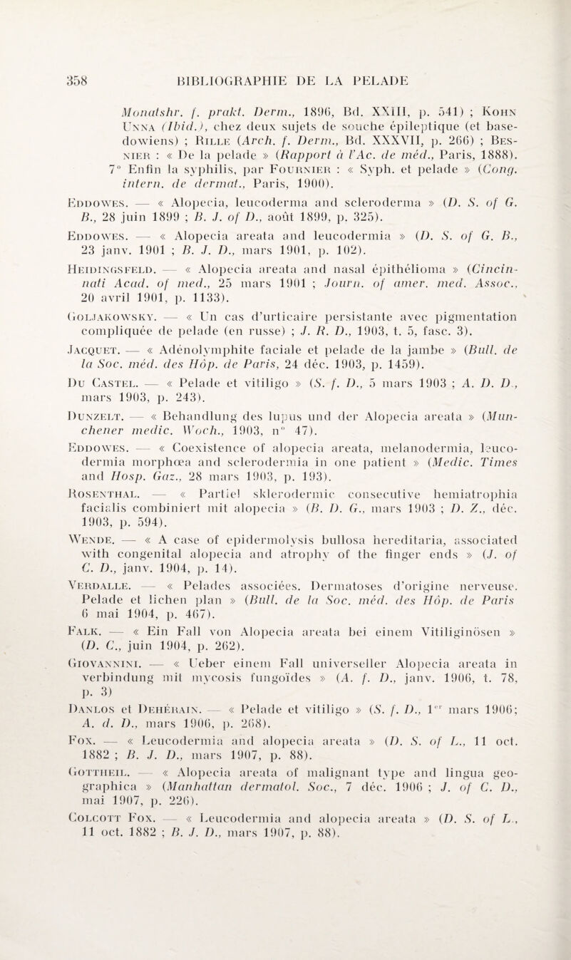Monatshr. f. prakt. Demi., 1896, Bd. XXIII, p. 541) ; Kohn Unna (Ibid.), chez deux sujets de souche épileptique (et base- dowiens) ; Rille (Arch. f. Demi., Bd. XXXVII, p. 266) ; Bes- nier : « De la pelade » (Rapport à FAc. de méd., Paris, 1888). 7° Enfin la syphilis, par Fournier : « Syph. et pelade » (Cong. intern. de derniat., Paris, 1900). Eddowes. — « Alopecia, leucoderma and scleroderma » (D. S. of G. B. , 28 juin 1899 ; B. J. of D., août 1899, p. 325). Eddowes. — « Alopecia areata and leucodermia » (D. S. of G. B., 23 janv. 1901 ; B. J. D., mars 1901, p. 102). Heidingsfeld. — « Alopecia areata and nasal épithélioma » (Cincin¬ nati Acad, of med., 25 mars 1901 ; Joum. of amer. med. Assoc., 20 avril 1901, p. 1133). Goljakowsky. — « Un cas d’urticaire persistante avec pigmentation compliquée de pelade (en russe) ; J. R. D., 1903, t. 5, fasc. 3). Jacquet. — « Adénolymphite faciale et pelade de la jambe » (Bull, de la Soc. méd. des H dp. de Paris, 24 déc. 1903, p. 1459). Du Castel. — « Pelade et vitiligo » (A. f. D., 5 mars 1903 ; A. I). D , mars 1903, p. 243). Dunzelt. — « Behandlung des lupus und der Alopecia areata » (Man- chener medic. Woch., 1903, n° 47). Eddowes. — « Coexistence of alopecia areata, melanodermia, leuco¬ dermia morphœa and sclerodermia in one patient » (Medic. Times and Hosp. Gaz., 28 mars 1903, p. 193). Rosenthal. — « Partiel sklerodermic consecutive hemiatrophia facialis combiniert mit alopecia » (B. D. G., mars 1903 ; D. Z., déc. 1903, p. 594). Wende. — « A case of epidennolysis bullosa hereditaria, associated with congénital alopecia and atrophv of the finger ends » (J. of C. D., janv. 1904, p. 14). Verdalle. — « Pelades associées. Dermatoses d’origine nerveuse. Pelade et lichen plan » (Bull, de la Soc. méd. des Hôp. de Paris 6 mai 1904, p. 467). Falk. — « Ein Fall von Alopecia areata bei einem Vitiliginôsen » (D. C., juin 1904, p. 262). Giovannini. — « Ueber einem Fall universeller Alopecia areata in verbindung mit mycosis fungoïdes » (A. f. D., janv. 1906, t. 78, p. 3) Danlos et Dehérain. — « Pelade et vitiligo » (S. f. I)., 1er mars 1906; A. d. D., mars 1906, p. 268). Fox. — « Leucodermia and alopecia areata » (D. S. of L., 11 oct. 1882 ; B. J. D., mars 1907, p. 88). Gottheil. — « Alopecia areata of malignant type and lingua geo- graphica » (Manhattan dermatol. Soc., 7 déc. 1906 ; J. of C. D., mai 1907, p. 226). Colcott Fox. — « Leucodermia and alopecia areata » (D. S. of L , 11 oct. 1882 ; B. J. D., mars 1907, p. 88).