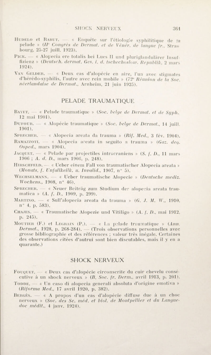 Hudelo et Rabut. « Enquête sur l’étiologie syphilitique de Ja pelade » (// Congrès de Dermat. et de Vénér. de langue fr., Stras bourg, 25-27 juill. 1923). Rick.— « Alopecia ere totalis bei Lues II und pluriglandulârer Insuf- fizienz » (Deutsch. dermat. Ges. i. d. tschechoslow. Republik ‘2 mars 1924). Vax Gelder. — « Deux cas d’alopécie en aire, l’un avec stigmates d’hérédo-syphilis, l’autre avec rein mobile » (72° Réunion de la Soc. néerlandaise de Dermat., Arnheim, 21 juin 1925). PELADE TRAUMATIQUE Bayet. — « Pelade traumatique » (Soc. belge de Dermat. et de Syph. 12 mai 1901). Dufour. — « Alopécie traumatique » (Soc. belge de Dermat., 14 juill 1901). Sprecher. « Alopecia areata da trauma » (Rif. Med., 3 fév. 1904). Ramazzoti. — « Alopecia areata in seguito a trauma » (Gaz. deg. Osped., mars 1904). Jacquet. — « Pelade par projectiles intracrâniens » (S. f. D., 11 mars 1906 ; A. d. D., mars 1906, p. 248). Hirschfeld. — « Ueber einem Fall von traumatischer Alopecia areata » (Monats. f. Unfallkeilk. u. hwalid., 1907, n° 5). Wegiiselmann. — « Ueber traumatische Alopécie » (Deutsche mediz. Wochens., 1908, n° 46). Sprecher. — « Neuer Beitriig zum Studium der alopecia areata trau- matica » (A. f. D., 1909, p. 299). Martino. — « Sull’alopecia areata da trauma » (G. ./. M. W., 1910. n° 4, p. 583). Chajes. — « Traumatische Alopezie und Vitiligo » (A. f. D., mai 1912, p. 245). Moutier (F.) et Legrain (P.). — « La prlade traumatique » (Ann. Dermat., 1928, p. 268-284). — (Trois observations personnelles avec grosse bibliographie et des références ; valeur très inégale. Certaines des observations citées d’autrui sont bien discutables, mais il y en a quarante.) SHOCK NERVEUX Fouqukt. « Deux cas d’alopécie circonscrite du cuir chevelu consé cutive à un shock nerveux » (B. Soc. fr. Derm., avril 1913, p. 201). Todde. — « Un caso di alopecia generali absoluta d’origine emotiva » (Riforma Med., 17 avril 1920, p. 382). Berges. — « A propos d’un cas d’alopécie diffuse due à un choc nerveux » (Soc. des Sc. méd. et biol. de Montpellier et du Langue¬ doc médit., 4 janv. 1924).