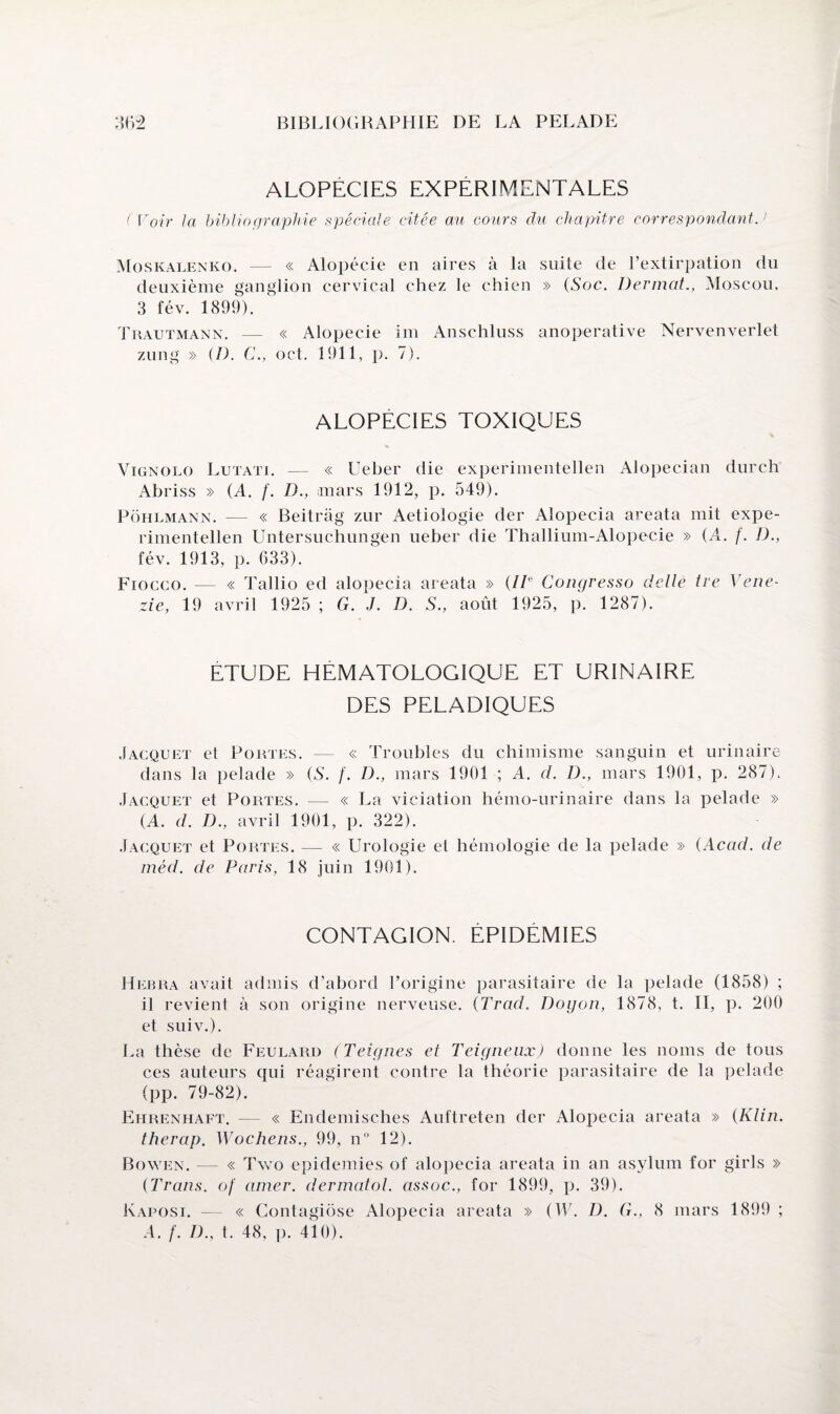 ALOPECIES EXPERIMENTALES ( Voir la bibliographie spéciale citée au cours du chapitre correspondant.1 Moskalenko. — « Alopécie en aires à la suite de l’extirpation du deuxième ganglion cervical chez le chien » (Soc. DermatMoscou, 3 fév. 1899). Trautmann. — « Alopécie im Anschluss anoperative Nervenverlet zung » (/). C., oct. 1911, p. 7). ALOPECIES TOXIQUES Vignolo Lutati. — « Ueber die experimentellen Alopecian durch Abriss » (A. f. D., mars 1912, p. 549). Pohlmann. — « Beitrag zur Aetiologie der Alopecia areata mit expe¬ rimentellen Untersuchungen ueber die Thallium-Alopecie » (A. f. D., fév. 1913, p. 633). Fiocco. — « Tallio ed alopecia areata » (IIe Congresso delle tre Vene- zie, 19 avril 1925 ; G. J. D. S., août 1925, p. 1287). ETUDE HEMATOLOGIQUE ET URINAIRE DES PELADIQUES Jacquet et Portes. — « Troubles du chimisme sanguin et urinaire dans la pelade » (A. f. D., mars 1901 ; A. d. D., mars 1901, p. 287). Jacquet et Portes. — « La viciation hémo-urinaire dans la pelade » (A. d. D., avril 1901, p. 322). Jacquet et Portes. — « Urologie et hémologie de la pelade » (Acad, de méd. de Paris, 18 juin 1901). CONTAGION. EPIDEMIES Hebra avait admis d’abord l’origine parasitaire de la pelade (1858) ; il revient à son origine nerveuse. (Trad. Dogon, 1878, t. II, p. 200 et suiv.). La thèse de Feulard (Teignes et Teigneux) donne les noms de tous ces auteurs qui réagirent contre la théorie parasitaire de la pelade (pp. 79-82). Ehrenhaft. — « Endemisches Auftreten der Alopecia areata » (Klin, therap. Wochens., 99, n° 12). Bowen. — « Two épidémies of alopecia areata in an asylum for girls » (Trans. of amer, dermatol. assoc., for 1899, p. 39). Kaposi. — « Contagiose Alopecia areata » (W. D. G., 8 mars 1899 ; A. f. D., t. 48, p. 410).