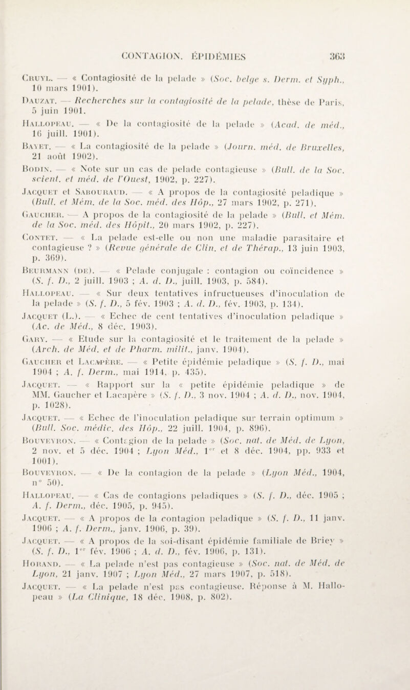 CONTAGION. ÉPIDÉMIES SI) f > Cruyl. — « Contagiosité de la pelade » (Soc. bel(/c s. Derm. cl Syph., 10 mars 1901). Dauzat. — Recherches sur lu contagiosité de la pelade, thèse de Paris, 5 juin 1901. Hallopeau. — « De la contagiosité de la pelade » (Acad, de méd., 16 juill. 1901). Bayet. — « La contagiosité de la pelade » (Joiirn. méd. île Bruxelles, 21 août 1902). Bodin. — « Note sur un cas de pelade contagieuse » (Bull, de la Soc. scient, et méd. de l’Ouest, 1902, p. 227). Jacquet et Sahouraud. — « A propos de la contagiosité peladique » (Bull, et Mém. de la Soc. méd. des Hôp., 27 mars 1902, p. 271). Gaucher. '— A propos de la contagiosité de la pelade » (Bull, et Mém. de la Soc. méd. des Ilôpit., 20 mars 1902, p. 227). Contet. — « La pelade est-elle ou non une maladie parasitaire et contagieuse ? » (Revue générale de Clin, et de Thérap., 13 juin 1903, p. 369). Beurmann (de). — « Pelade conjugale : contagion ou coïncidence » (S. /'. I)., 2 juill. 1903 ; A. d. D., juill. 1903, p! 584). Hallopeau. — « Sur deux tentatives infructueuses d’inoculation de la pelade » (S. /'. D., 5 fév. 1903 ; A. d. D., fév. 1903, p. 134). Jacquet (L.). — « Echec de cent tentatives d’inoculation peladique » (Ac. de Méd., 8 déc. 1903). Gary. — « Etude sur la contagiosité et le traitement de la pelade » (Arch. de Méd. et de Pharm. milit., janv. 1904). Gaucher et Lacapère. — « Petite épidémie peladique » (S. /. I)., mai 1904 ; A. f. Derm., mai 1914, p. 435). Jacquet. — « Rapport sur la « petite épidémie peladique » de MM. Gaucher et Lacapère » (S. f. D., 3 nov. 1904 ; A. d. D., nov. 1904, p. 1028). Jacquet. — « Echec de l’inoculation peladique sur terrain optimum » (Bull. Soc. médic. des Hôp., 22 juill. 1904, p. 896). Bouveyron. — « Contagion de la pelade » (Soc. nat. de Méd. de Lgon, 2 nov. et 5 déc. 1904 ; Lyon Méd., 1er et 8 déc. 1904, pp. 933 et 1001). Bouveyron. — « De la contagion de la pelade » (Lgon Méd., 1904, n° 50). Hallopeau. — « Cas de contagions peladiques » (S. f. D., déc. 1905 ; A. f. Derm., déc. 1905, p. 945). Jacquet. — « A propos de la contagion peladique » (S. f. D., 11 janv. 1906 ; A. f. Derm., janv. 1906, p. 39). Jacquet. — « A propos de la soi-disant épidémie familiale de Briey » (S. f. D., l“r fév. 1906 ; A. d. D., fév. 1906, p. 131). IIorand. - « La pelade n’est pas contagieuse » (Soc. nat. de Méd. de Lgon, 21 janv. 1907 ; Lgon Méd., 27 mars 1907, p. 518). Jacquet. « La pelade n’est pas contagieuse. Réponse à M. Hallo¬