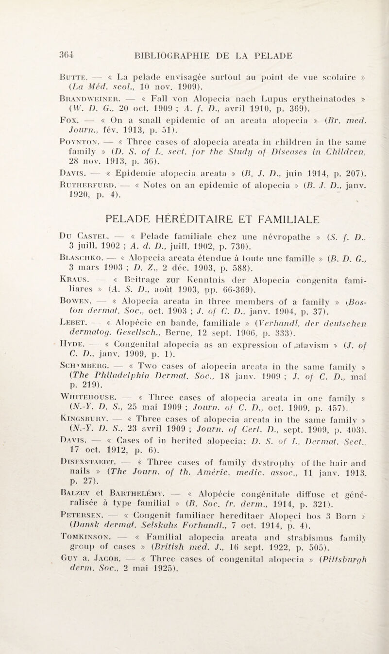 Butte, — « La pelade envisagée surtout au point de vue scolaire » {La Méd. scol., 10 nov. 1909). Brandweiner. — « Fall von Alopecia nach Lupus erytheinatodes » (W. D. G., 20 oct. 1909 ; A. f. D., avril 1910, p. 369). Fox. — « On a small épidémie of an areata alopecia » {Br. med. Journ., fév. 1913, p. 51). Poynton. — « Three cases of alopecia areata in children in the same family » {D. S. of L. sect. for the Studij of Diseases in Children, 28 nov. 1913, p. 36). Davis. — « Epidémie alopecia areata » {B. J. D., juin 1914, p. 207). Rutherfurd. — « Notes on an épidémie of alopecia » {B. J. D., janv. 1920, p. 4). PELADE HÉRÉDITAIRE ET FAMILIALE Du Castel. — « Pelade familiale chez une névropathe » {S. f. D., 3 juill. 1902 ; A. d. D., juill. 1902, p. 730). Blaschko. — « Alopecia areata étendue à toute une famille » {B. D. G., 3 mars 1903 ; D. Z., 2 déc. 1903, p. 588). Kraus. — « Beitrage zur Ivenntnis der Alopecia congenita fami- liares » (A. S. D., août 1903, pp. 66-369). Bowen. — « Alopecia areata in three members of a family » \Bos- ton der mat. Soc., oct. 1903 ; J. of C. D., janv. 1904, p. 37). Lebet. — « Alopécie en bande, familiale » {Verhandl. der dentschen dermatog. Gesellsch., Berne, 12 sept. 1906, p. 333). Hyde. — « Congénital alopecia as an expression of.atavism v (./. of C. D., janv. 1909, p. 1). Sch'Mberg. — « Two cases of alopecia areata in the same family » {The Philadelphia Dermat. Soc., 18 janv. 1909 ; .7. of C. D., mai p. 219). Whitehouse. — « Three cases of alopecia areata in one family » {N.-Y. D. S., 25 mai 1909 ; Journ. of C. D., oct. 1909, p. 457). Kingsbury. — « Three cases of alopecia areata in the same family » (N.-Y. D. S., 23 avril 1909 ; Journ. of Cert. D., sept. 1909, p. 403). Davis. — « Cases of in herited alopecia; D. S. of L. Dermat. Sect. 17 oct. 1912, p. 6). Disexstaedt. — « Three cases of family dystrophy of the hair and nails » (The Journ. of th. Améric. medic. assoc., 11 janv. 1913, p. 27). Balzev et Barthélémy. — « Alopécie congénitale diffuse et géné¬ ralisée à type familial » {B. Soc. fr. derm., 1914, p. 321). Petersen. — « Congenit familiaer hereditaer Alopeci hos 3 Born » {Dansk dermat. Selskahs Forhandl., 7 oct. 1914, p. 4). Tomkinson. — « Familial alopecia areata and strabismus family group of cases » {British med. J., 16 sept. 1922, p. 505). Guy a. Jacob, — « Three cases of congénital alopecia » (Pittsburgh derm. Soc., 2 mai 1925).