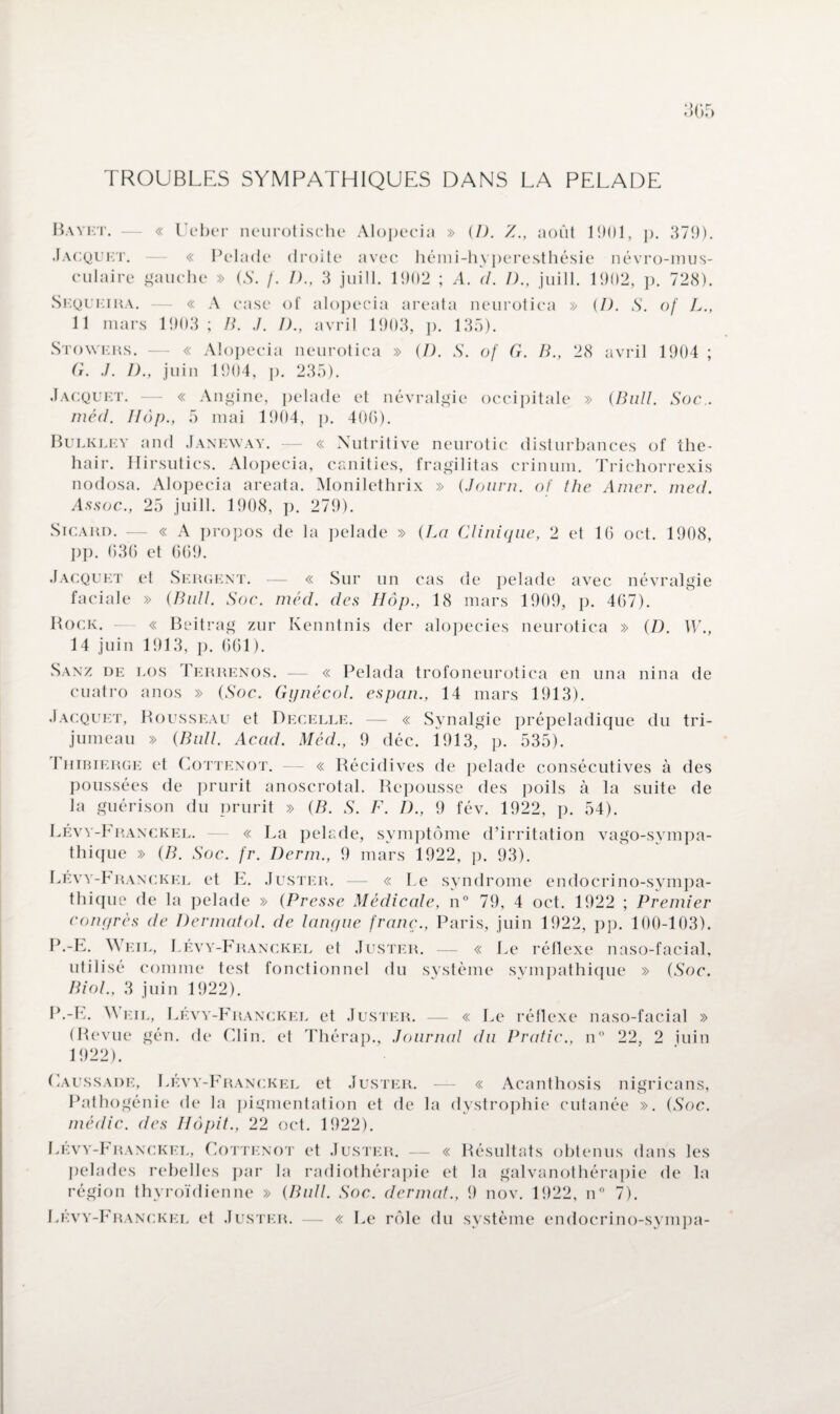 TROUBLES SYMPATHIQUES DANS LA PELADE Bayet. — « Ueber neurotische Alopecia » (I). Z., août 1901, p. 379). Jacquet. — « Pelade droite avec hémi-hyperesthésie névro-mus¬ culaire gauche » (S. f. I)., 3 juill. 1902 ; A. d. /)., juill. 1902, p. 728). Sequeira. — « A case of alopecia areata neurotica » (I). S. of L., 11 mars 1903; B. J. D., avril 1903, p. 135). Stowers. — « Alopecia neurotica » (D. S. of G. B., 28 avril 1904 ; G. J. D., juin 1904, p. 235). Jacquet. — « Angine, pelade et névralgie occipitale » {Bull. Soc., méd. IIôp., 5 mai 1904, p. 406). Bulkley and Janeway. — « Nutritive neurotic disturbances of the- hair. iïirsutics. Alopecia, canities, fragilitas crinum. Trichorrexis nodosa. Alopecia areata. Monilethrix » (Journ. of the Amer. med. Assoc., 25 juill. 1908, p. 279). Sicard. — « A propos de la pelade » (La Clinique, 2 et 16 oct. 1908, pp. 636 et 669. Jacquet et Sergent. — « Sur un cas de pelade avec névralgie faciale » (Bull. Soc. méd. des IIôp., 18 mars 1909, p. 467). Rock. — « Beitrag zur Kenntnis (1er alopécies neurotica » (D. W., 14 juin 1913, p. 661). Sanz de los Terrenos. — « Pelada trofoneurotica en una nina de cuatro anos » (Soc. Gynécol. espan., 14 mars 1913). Jacquet, Rousseau et Decelle. — « Synalgie prépeladique du tri¬ jumeau » (Bull. Acad. Méd., 9 déc. i913, p. 535). I hibierge et Cottenot. — « Récidives de pelade consécutives à des poussées de prurit anoscrotal. Repousse des poils à la suite de la guérison du prurit » (B. S. F. IL, 9 fév. 1922, p. 54). Lévy-Franckel. — « La pelade, symptôme d’irritation vago-sympa- thique » (B. Soc. fr. Derm., 9 mars 1922, p. 93). Lévy-Franckel et E. Juster. —- « Le syndrome endocrino-sympa- thique de la pelade » (Presse Médicale, n° 79, 4 oct. 1922 ; Premier congrès de Dermatol. de langue franc., Paris, juin 1922, pp. 100-103). P.-E. Weil, Lévy-Franckel et Juster. — « Le réflexe naso-facial, utilisé comme test fonctionnel du système svmpathique » (Soc. Biol., 3 juin 1922). P.-E. Weil, Lévy-Franckel et Juster. —- « Le réflexe naso-facial » (Revue gén. de Clin, et Thérap., Journal du Pratic., n° 22, 2 juin 1922). Caussade, Lévy-Franckel et Juster. — « Acanthosis nigricans, Pathogénie de la pigmentation et de la dystrophie cutanée ». (Soc. médic. des Hôpit., 22 oct. 1922). Lévy-Franckel, Cottenot et Juster. — « Résultats obtenus dans les pelades rebelles par la radiothérapie et la galvanothérapie de la région thyroïdienne » (Bull. Soc. dermat., 9 nov. 1922, n° 7). Lévy-Franckel et Juster. — « Le rôle du système endocrino-sympa-