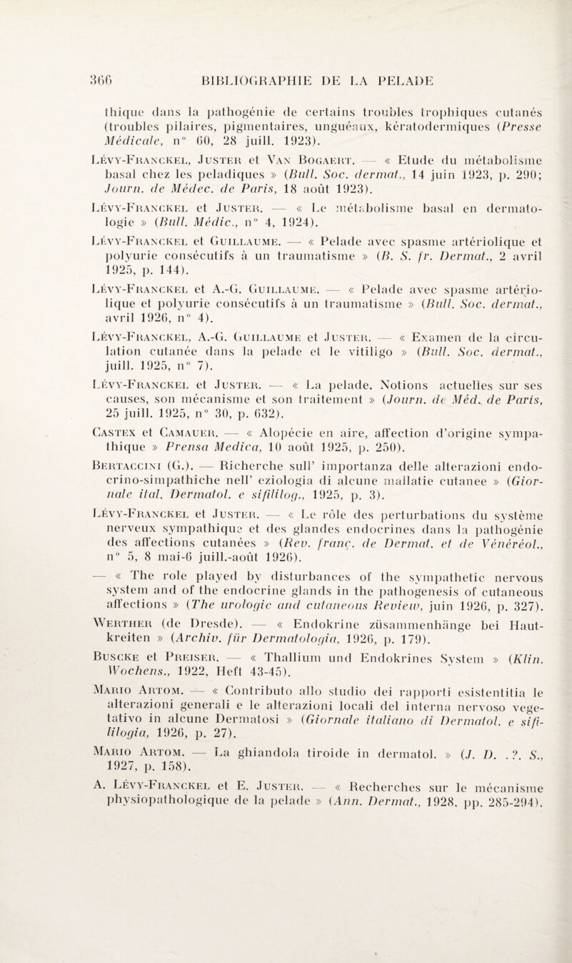 tbique dans la pathogénie de certains troubles trophiques cutanés (troubles pilaires, pigmentaires, unguéaux, kératodermiques (Presse Médicale, n° 60, 28 juill. 1923). Lévy-Franckel, Juster et Van Bogaert. — « Etude du métabolisme basal chez les peladiques » (Bull. Soc. dermat., 14 juin 1923, p. 290; Journ. de Médec. de Paris, 18 août 1923). Lévy-Franckel et Juster. — « Le métabolisme basal en dermato¬ logie » (Bull. Médic., n° 4, 1924). Lévy-Franckel et Guillaume. — « Pelade avec spasme artériolique et polyurie consécutifs à un traumatisme » (B. S. fr. Dermat., 2 avril 1925, p. 144). Lévy-Franckel et A.-G. Guillaume. — « Pelade avec spasme artério¬ lique et polyurie consécutifs à un traumatisme » (Bull. Soc. dermat., avril 1926, n° 4). Lévy-Franckel, A.-G. Guillaume et Juster. — « Examen de la circu¬ lation cutanée dans la pelade et le vitiligo » (Bull. Soc. dermat., juill. 1925, n° 7). Lévy-Franckel et Juster. — « La pelade. Notions actuelles sur ses causes, son mécanisme et son traitement » (Journ. de Méd. de Paris, 25 juill. 1925, n° 30, p. 632). Castex et Camauer. — « Alopécie en aire, affection d’origine sympa¬ thique » Prensa Medica, 10 août 1925, p. 250). Bertaccini (G.). — Recherche suif importai!za delle alterazioni endo- crino-simpathiche nelL eziologia di alcune mallatie cutanee » (Gior- nale ital. DeVmatol. e sifililog., 1925, p. 3). Lévy-Franckel et Juster. — « Le rôle des perturbations du système nerveux sympathique et des glandes endocrines dans la pathogénie des affections cutanées » (Rev. franc, de Dermat. et de Vénéréol., n° 5, 8 mai-6 juill.-août 1926). — « The rôle played by disturbances of the sympathetie nervous System and of the endocrine glands in the pathogenesis of eutaneous affections » (The urologie and eutaneous Review, juin 1926, p. 327). Werther (de Dresde). — « Endokrine ziisammenhange bei Haut- kreiten » (Archiv. fiir Dermatologia, 1926, p. 179). Buscke et Preiser. — « Thallium und Endokrines System » (Klin Wochens., 1922, Heft 43-45). Mario Artom. — « Contributo allô studio dei rapporti esistentitia le alterazioni generali e le alterazioni locali del interna nervoso vege- tativo in alcune Dermatosi » (Giornale italiano di Dermatol. e sifi- lilogia, 1926, p. 27). Mario Artom. — La ghiandola tiroide in dermatol. » (J. D ? S 1927, p. 158). A. Lévy-Franckel et E. Juster. — « Recherches sur le mécanisme physiopathologique de la pelade » (Ann. Dermat., 1928, pp. 285-294).