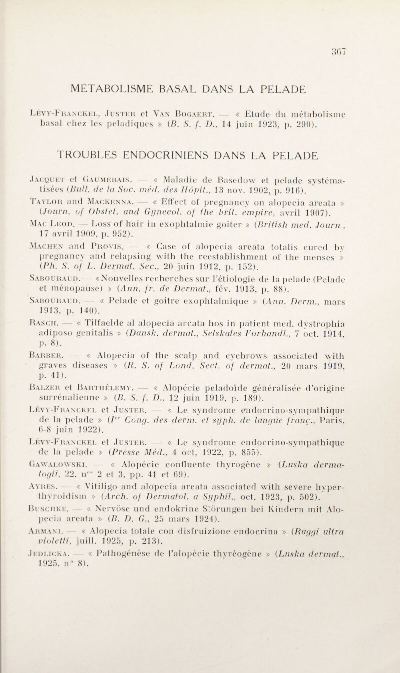 METABOLISME BASAL DANS LA PELADE LÉv y-Eranckel, basal chez les Juster et Van Bogaert. — « Etude du métabolisme peladiques » (B. S. f. J)., 14 juin 1923, p. 290). TROUBLES ENDOCRINIENS DANS LA PELADE Jacquet et (iaumkrais. « Maladie de Basedow et pelade systéma¬ tisées (Bull, de la Soc. méd. des Hôpit., 13 nov. 1902, p. 916). J aylor and Mackenna. — « Effect of pregnancy on alopecia areata » (Journ. of Obstet, and Gynecol, of the brit. empire, avril 1907). Mac Leod. — Eoss of hair in exophtalmie goiter » (British med. Journ , 17 avril 1909, p. 952). Machen and Provis. — « Case of alopecia areata totalis cured by p régna ncy and relapsing with the reestablishment of the menses >> (Ph. S. of L. Dermat. Sec., 20 juin 1912, p. 152). Sabouraud.— «Nouvelles recherches sur l’étiologie de la pelade (Pelade et ménopause) » (Ann. fr. de Dermat., fév. 1913, p. 88). Sabouraud. — « Pelade et goitre exophtalmique » (Ann. Demi., mars 1913, ]). 140). Rasch. « Tilfaelde al alopecia areata hos in patient med. dystrophia adiposo genitalis » (Dansk. dermat., Selskales Forhandl., 7 oct. 1914, p. 8). Barber. — « Alopecia of the scalp and eyebrows associated with graves diseases » (B. S. of Lond. Sect. of dermat., 20 mars 1919, p. 41). Balzer et Barthélémy. — « Alopécie peladoïde généralisée d’origine surrénalienne » (B. S. f. D., 12 juin 1919, p. 189). Lévy-Franckel et Juster. — « Le syndrome endocrino-sympathique de la pelade » (/er Conq. des demi, et syph. de langue franc., Paris, 6-8 juin 1922). Lévy-Franckel et Juster. — « Le syndrome endocrino-sympathique de la pelade » (Presse Méd., 4 oct, 1922, p. 855). (ïAWalowski. — « Alopécie confluente thyrogène » (Luska derma- togii, 22, n,,s 2 et 3, pp. 41 et 69). Ayres. « Vitiligo and alopecia areata associated with severe hyper- thyroidism » (Arch. of Dermatol. a Syphil., oct. 1923, p. 502). Buschke. « Xervose und endokrine S'orungen bei Kindern mit Alo- pecia areata » (B. I). G., 25 mars 1924). Armani. « Alopecia totale con disfruizione endocrina » (Raygi ultra violetti, juill. 1925, p. 213). .1 EDlicka. « Pathogénèse de l’alopécie thvréogène » (Luska dermat., 1925, n° 8).