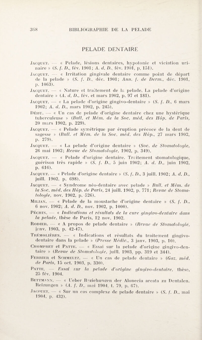 PELADE DENTAIRE Jacquet. « Pelade, lésions dentaires, hypotonie et viciation uri¬ naire » (S. f. D., fév. 1901; A. d. D., fév. 1901, p. 151). Jacquet. — « Irritation gingivale dentaire comme point de départ de la pelade » (8. f. D., déc. 1901; Ann. f. de Derm., déc. 1901, p. 1063). Jacquet. — « Nature el traitement de la pelade. La pelade d’origine dentaire » (A. d. D., fév. et mars 1902, p. 97 et 181). Jacquet. — « La pelade d’origine gingivo-dentaire » (8. /. D., 6 mars 1902; A. d. D., mars 1902, p. 245). Déhu. — « Un cas de pelade d’origine dentaire chez une hystérique tuberculeuse » (Bull, et Mém. de la Soc. méd. des Hôp. de Paris, 20 mars 1902, p. 229). Jacquet. — « Pelade symétrique par éruption précoce de la dent de sagesse » (Bull, et Mém. de la Soc. méd. des Hôp., 27 mars 1902, p. 279). Jacquet. — « La pelade d’origine dentaire » (Soc. de Stomatologie, 26 mai 1902; Revue de Stomatologie, 1902, p. 349). Jacquet. — « Pelade d’origine dentaire. Traitement stomatologique, guérison très rapide » (S. f. D., 5 juin 1902; A. d. D., juin 1902, p. 616). Jacquet. — « Pelade d’origine dentaire » (S. /'. D., 3 juill. 1902; A. d. D., juill. 1902, p. 698). Jacquet. — « Syndrome néo-dentaire avec pelade » Bull, et Mém. de la Soc. méd. des Hôp. de Paris, 24 juill. 1902, p. 771; Revue de Stoma¬ tologie, nov. 1902, p. 526). Milian. — « Pelade de la moustache d’origine dentaire » (S. f. D., 6 nov. 1902; A. d. D., nov. 1902, p. 1000). Péchin. — « Indications et résultats de la cure gingivo-dentaire dans la pelade, thèse de Paris, 12 nov. 1902. Rodier. — « A propos de pelade dentaire » (Revue de Stomatologie, jenv. 1903, p. 42-47). Trémolières. — « Indications et résultats du traitement gingivo- dentaire dans la pelade » (Presse Médic., 3 janv. 1903, p. 10). Chompret et Patte. — « Essai sur la pelade d’origine gingivo-den¬ taire » (Revue de Stomatologie, juill. 1903, pp. 319 et 344). Ferrier et Schmeltz. — « Un cas de pelade dentaire » (Gaz. méd. de Paris, 15 oct. 1903, p. 330). Patte. — Essai sur la pelade d’origine gingivo-dentaire, thèse, 25 fév. 1904. Bettmann. — « Ueber Beziehungen der Alonecia areata zu Dentalen. Reizungen » (A. f. D., mai 1904, t. 79, p. 67). Jacouet. — « Sur un cas com pl exe de pelade dentaire » (S. f. D., mai 1904, p. 432).