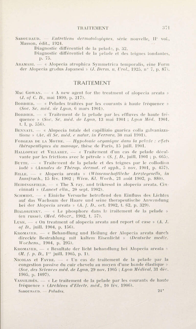 TH A I TEM EXT ‘1 ' > Sabouraud. Entretiens dermatologiques, série nouvelle. II' vol., Masson, édit., 1924. Diagnostic différentiel de la pelade, p. 92. Diagnostic différentiel de la pelade el des teignes tondantes, p. 75. Aramari. — « Alopecia atrophica Symmetrica temporalis, eine Form der Alopecia gradus Japanesi » (./. Demi. n. Viol., 1925, n° 7, p. 87). TRAITEMENT Mac Gowan. — « A new agent for the treatment of alopecia areata » {J. of C. D., mai 1899, p. 217). Bordier. — « Pelades traitées par les courants à haute fréquence » {Soc. Sc. méd. de Lyon, (5 mars 1901). Bordier. — « Traitement de la pelade par les effluves de haute fré¬ quence » {Soc. Sc. méd. de Lyon, 13 mai 1901 ; Lyon Méd. 1901. t. I, p. 556). Bennati. — « Alopecia totale del capillizio guarica colla galvanizza- tione » {Ac. di Sc. méd. e natnr. in Ferrara, 30 mai 1901). Forgeas de la Mothe. — Hypotonie organique dans ta pelade : effets thérapeutiques du massage, thèse de Paris, 15 juill. 1901. Hallopeau et Villaret. — « Traitement d’un cas de pelade décal- vante par les frictions avec le pétrole » {S. f. D., juill. 1901 ; p. 665;. Butte. — « Traitement de la pelade et des teignes par le collodion iodé » {Annales de Thérap. dermat. et syph., 5 nov. 1901, p. 457). Bille. — « Alopecia areata » {Wissenschaftliche Aerztegesells, in Innsfrach., 15 fév. 1902 ; Wien. Kl. Woch., 21 août 1902, p. 880). Heidingsfield. — « The X ray. and trikresol in alopecia areata. Cin¬ cinnati » {Lancet clin., 20 sept. 1902). Schmidt. — « Einiche Versuche betreflend den Einfluss des Lichtes auf das Wachsum der Haare und seine therapeutische Anwendung bei der Alopecia areata » (A. /'. 1)., oct. 1902, t. 62, p. 329). Bialob.jesky. — « Le phosphore dans le traitement de la pelade » (en russe). {Med. Obozr., 1902, t. 57). Lusk. — « On treatment of alopecia areata and report of case » (A. ,/. of D., juill. 1904, p. 156). Kromayer. — « Behandlung und Heilung der Alopecia areata durch direckte Bestrahlung mit kaltem Eisenlicht » {Deutsche medic. Wochens., 1904, p. 295). Kromayer. — « Besultate der licht behandlung bei Alopecia areata » {M. /'. p. D., 1er juill. 1905, p. 1). Nicolas et Favre. — « Un cas de traitement de la pelade par la congestion passive du cuir chevelu au moyen d’une bande élastique » {Soc. des Sciences méd. de Lyon, 29 nov. 1905 ; Lyon Médical, 31 déc. 1905, p. 1097). Vassilidès. — « Le traitement de la pelade par les courants de haute fréquence » {Archives d’Electr. méd., 10 fév. 1906). Saboubacd. Pelades. 24*