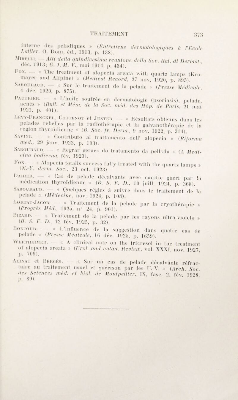 TRAITEMENT o'7‘> » > / » > interne des peladiques » (Entretiens dermatoloqiques à VEco]e ÎAiiller. O. Doin, éd., 1913, p. 133). Mibelli. — Atti délia quindicesima reunione délia Soc. ital di Dermat dec. 1913; G. J. M. V., mai 1914, p. 434). Fox. — « The treatment of alopecia areata with quartz lamps (Kro- mayer and Alipine) » (Medical Record, 27 nov. 1920, p. <395). Sabouraud. « Sur le traitement de la pelade » (Presse Médicale 4 dec. 1920, p. <375). Pautrier. — « L’huile soufrée en dermatologie (psoriasis), pelade, acnés » (Pull, et Mém. de la Soc. méd. des Hop. de Paris, ‘>1 mai 1921, p. 401). Levy-FrancKel, Cottexot et Juster. — « Résultats obtenus dans les pelades rebelles par la radiothérapie et la galvanothérapie de la région thyroïdienne » (B. Soc. f'r. Demi., 9 nov. 1922, p. 314). Savini. — « Contributo al trattamento dell’ alopecia » (Riforma med., 2!) janv. 1923, p. 103). Sabouraud. — « Regrar geraes do tratamento da pellada » (A Medi- eina hodierna, fév. 1923). hox. « Alopecia totalis success fully trealed with the quartz lamps » (AT.-V. demi. Soc., 23 oct. 1923). Darier. « Cas de pelade décal vante avec canitie guéri par la médication thyroïdienne » (B. S. F. D., 10 juill. 1924, ]). 3(j<3). Sabouraud. — « Quelques règles à suivre dans le traitement de la pelade » (Médecine, nov. 1924, p. 108). Lortat-Jacob. — « Traitement de la pelade par la cryothérapie » (Propres Méd., 1925, n° 24, p. 901). Bizard. « Traitement de la pelade par les rayons ultra-violets > (B. S. F. D., 12 fév. 1925, p. 32). Bonjour. « L’influence de la suggestion dans quatre cas de Pelade » (Presse Médicale, 10 déc. 1925, p. 1059). Wertiieimer. — « A clinical note on the tricresol in the treatment of alopecia areata » (Urol. and cutan. Review, vol. XXXI, nov. 1927. j). 709). Alinai et Berges. « Sur un cas de pelade décalvante réfrac¬ taire au traitement usuel et guérison par les U.-V. » (Arch. Soc. des Sciences med. et biol. de Montpellier, IX fasc 2 fév 19°<8 ]). 89). ' ’ * ’ - •