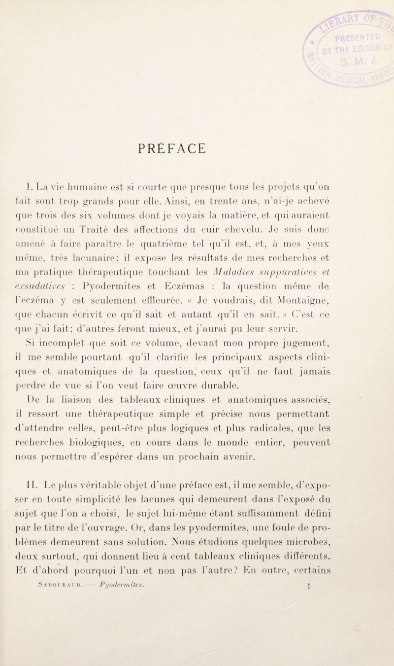 PREFACE 1. La vie humaine est si courte que presque tous les projets qu’on fait sont trop grands pour elle. Ainsi, en trente ans, n’ai-je achevé que trois des six volumes dont je voyais la matière, et qui auraient même, très lacunaire; il expose les résultats de mes recherches et ma pratique thérapeutique touchant les Maladies suppuratives et exsudatives : Pvodermites et Eczémas : la question même de l’eczéma y est seulement effleurée. « Je voudrais, dit Montaigne, que chacun écrivit ce qu’il sait et autant qu’il en sait. » C'est ce que j'ai fait; d’autres feront mieux, et j'aurai pu leur servir. Si incomplet que soit ce volume, devant mon propre jugement, il me semble pourtant qu’il clarifie les principaux aspects clini¬ ques et anatomiques de la question, ceux qu’il ne faut jamais, perdre de vue si l'on veut faire œuvre durable. De la liaison des tableaux cliniques et anatomiques associés, il ressort une thérapeutique simple et précise nous permettant d'attendre celles, peut-être plus logiques et plus radicales, que les recherches biologiques, en cours dans le monde entier, peuvent nous permettre d’espérer dans un prochain avenir. II. Le plus véritable objet d’une préface est, il me semble, d’expo¬ ser en toute simplicité les lacunes qui demeurent dans l’exposé du sujet que l'on a choisi, le sujet lui-même étant sulfisamment défini par le titre de ]'ouvrage. Or, dans les pyodermites, une foule de pro¬ blèmes demeurent sans solution. Nous étudions quelques microbes, deux surtout, qui donnent lieu à cent tableaux cliniques différents. Et d’abord pourquoi l’un et non pas l’autre? En outre, certains