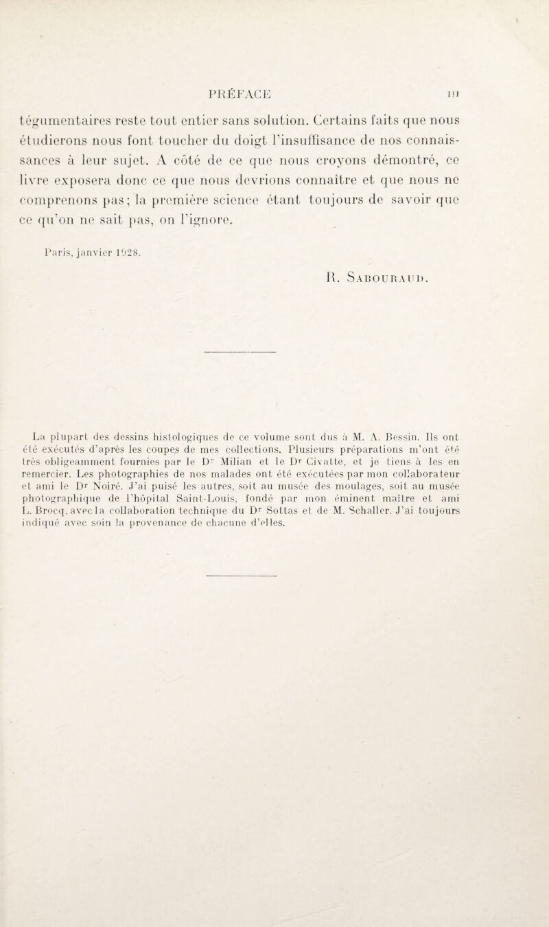 étudierons nous font toucher du doigt l'insuffisance de nos connais¬ sances à leur sujet. A côté de ce que nous croyons démontré, ce livre exposera donc ce que nous devrions connaître et que nous ne comprenons pas; la première science étant toujours de savoir que ce qu'on ne sait pas, on l’ignore. Paris, janvier 1928. R. Sabouraud. La plupart des dessins histologiques de ce volume sont dus à M. A. Bessin. Ils ont été exécutés d'après les coupes de mes collections. Plusieurs préparations m’ont été très obligeamment fournies par le D Milian et le Dr Civatte, et je tiens à les en remercier. Les photographies de nos malades ont été exécutées par mon collaborateur et ami le Dr Noiré. J’ai puisé les autres, soit au musée des moulages, soit au musée photographique de l’hôpital Saint-Louis, fondé par mon éminent maître et ami L. Brocq.avecla collaboration technique du Dr Sottas et de M. Schaller. J’ai toujours indiqué avec soin la provenance de chacune d’elles.