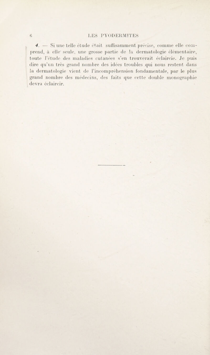 4. — Si une telle étude était suilisamment précise, comme elle com¬ prend, à elle- seule, une grosse partie de la dermatologie élémentaire, toute P étude des maladies cuianées s’en trouverait éclaircie. Je puis dire qu’un très grand nombre des idées troubles qui nous restent dans la dermatologie vient de l’incompréhension fondamentale, par le plus grand nombre des médecins, des faits que cette double monographie devra éclaircir.