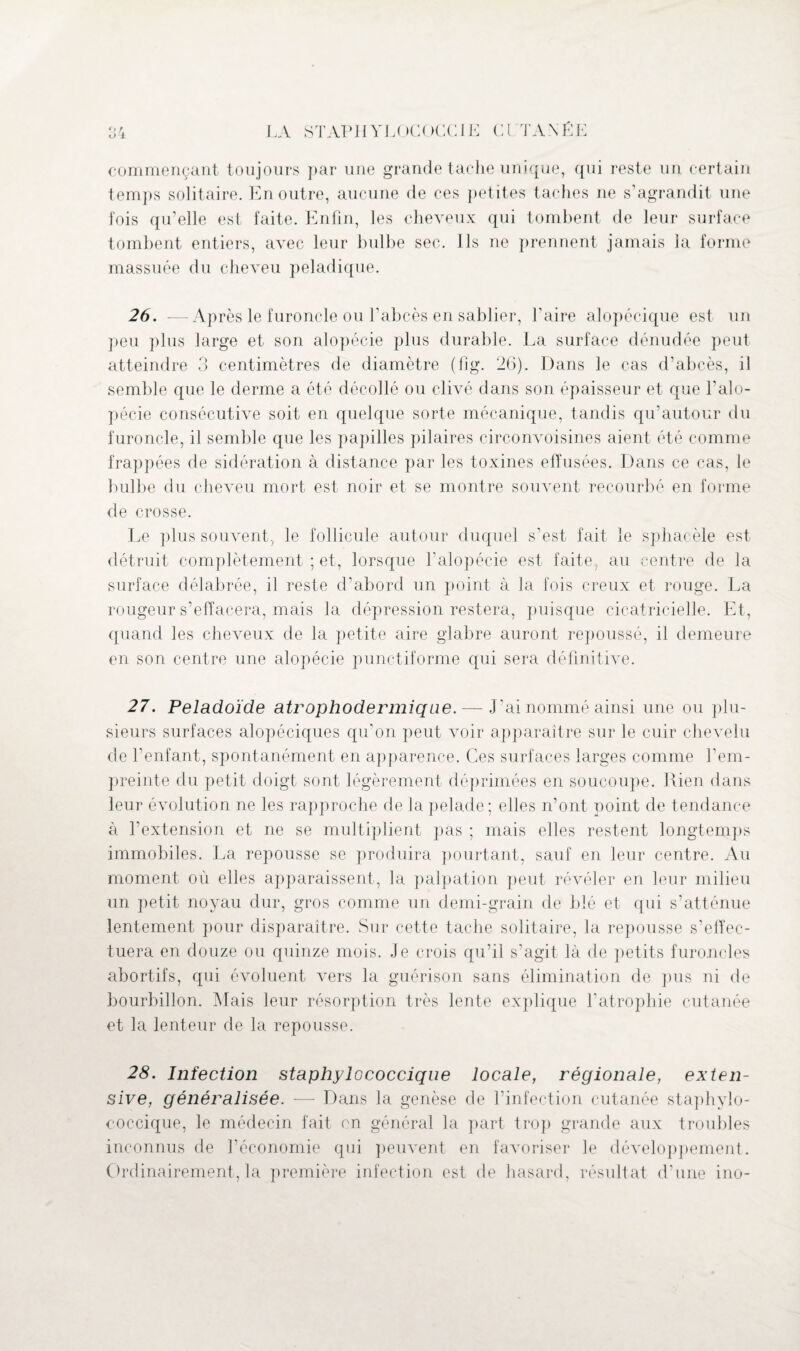 commençant toujours par une grande tache unique, qui reste un certain temps solitaire. En outre, aucune de ces petites taches ne s’agrandit une fois qu’elle est faite. Enfin, les cheveux qui tombent de leur surface tombent entiers, avec leur bulbe sec. Ils ne prennent jamais la forme massuée du cheveu peladique. 26. —Après le furoncle ou l’abcès en sablier, l’aire alopécique est un peu plus large et son alopécie plus durable. La surface dénudée peut atteindre 3 centimètres de diamètre (fig. 26). Dans le cas d’abcès, il semble que le derme a été décollé ou clivé dans son épaisseur et que l'alo¬ pécie consécutive soit en quelque sorte mécanique, tandis qu’autour du furoncle, il semble que les papilles pilaires circonvoisines aient été comme frappées de sidération à distance par les toxines efïusées. Dans ce cas, le bulbe du cheveu mort est noir et se montre souvent recourbé en forme de crosse. Le plus souvent, le follicule autour duquel s’est fait le sphacèle est détruit complètement ; et, lorsque l’alopécie est faite, au centre de la surface délabrée, il reste d’abord un point à la fois creux et rouge. La rougeur s’effacera, mais la dépression restera, puisque cicatricielle. Et, quand les cheveux de la petite aire glabre auront repoussé, il demeure en son centre une alopécie punctiforme qui sera définitive. 27. Peladoïde atrophodermique. — J’ai nommé ainsi une ou plu¬ sieurs surfaces alopéciques qu’on peut voir apparaître sur le cuir chevelu de l’enfant, spontanément en apparence. Ces surfaces larges comme l'em¬ preinte du petit doigt sont légèrement déprimées en soucoupe. Rien dans leur évolution ne les rapproche de la pelade ; elles n’ont point de tendance à l’extension et ne se multiplient pas ; mais elles restent longtemps immobiles. La repousse se produira pourtant, sauf en leur centre. Au moment où elles apparaissent, la palpation peut révéler en leur milieu un petit noyau dur, gros comme un demi-grain de blé et qui s’atténue lentement pour disparaître. Sur cette tache solitaire, la repousse s’effec¬ tuera en douze ou quinze mois. Je crois qu’il s’agit là de petits furoncles abortifs, qui évoluent vers la guérison sans élimination de pus ni de bourbillon. Mais leur résorption très lente explique l'atrophie cutanée et la lenteur de la repousse. 28. Infection staphylococcique locale, régionale, exten¬ sive, généralisée. — Dans la genèse de l’infection cutanée staphylo¬ coccique, le médecin fait en général la part trop grande aux troubles inconnus de l’économie qui peuvent en favoriser le développement. Ordinairement, la première infection est de hasard, résultat d’une ino-