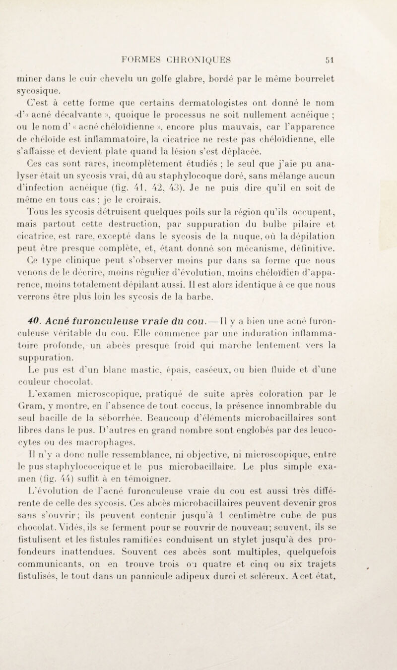 miner dans le cuir chevelu un golfe glabre, bordé par le même bourrelet sycosique. C’est à cette forme que certains dermatologistes ont donné le nom d’« acné décalvante », quoique le processus ne soit nullement acnéique ; ou le nom d’« acné chéloïdienne », encore plus mauvais, car l’apparence de chéloïde est inflammatoire, la cicatrice ne reste pas chéloïdienne, elle s’affaisse et devient plate quand la lésion s’est déplacée. Ces cas sont rares, incomplètement étudiés ; le seul que j’aie pu ana¬ lyser était un sycosis vrai, dû au staphylocoque doré, sans mélange aucun d’infection acnéique (fig. 41, 42, 43). Je ne puis dire qu’il en soit de même en tous cas ; je le croirais. Tous les sycosis détruisent quelques poils sur la région qu’ils occupent, mais partout cette destruction, par suppuration du bulbe pilaire et cicatrice, est rare, excepté dans le sycosis de la nuque, où la dépilation peut être presque complète, et, étant donné son mécanisme, définitive. Ce type clinique peut s’observer moins pur dans sa forme que nous venons de le décrire, moins régulier d’évolution, moins chéloïdien d’appa¬ rence, moins totalement dépilant aussi. Il est alors identique à ce que nous verrons être plus loin les sycosis de la barbe. 40. Acné furonculeuse vraie du cou. — Il y a bien une acné furon- culeuse véritable du cou. Elle commence par une induration inflamma¬ toire profonde, un abcès presque froid qui marche lentement vers la suppuration. Le pus est d’un blanc mastic, épais, caséeux, ou bien fluide et d’une couleur chocolat. L’examen microscopique, pratiqué de suite après coloration par le Gram, y montre, en l’absence de tout coccus, la présence innombrable du seul bacille de la séborrhée. Beaucoup d’éléments microbacillaires sont libres dans le pus. D’autres en grand nombre sont englobés par des leuco¬ cytes ou des macrophages. Il n’y a donc nulle ressemblance, ni objective, ni microscopique, entre le pus staphylococcique et le pus microbacillaire. Le plus simple exa¬ men (fig. 44) suffit à en témoigner. L’évolution de l’acné furonculeuse vraie du cou est aussi très diffé¬ rente de celle des sycosis. Ces abcès microbacillaires peuvent devenir gros sans s’ouvrir; ils peuvent contenir jusqu’à 1 centimètre cube de pus chocolat. Vidés, ils se ferment pour se rouvrir de nouveau; souvent, ils se fistulisent et les fistules ramifiées conduisent un stylet jusqu’à des pro¬ fondeurs inattendues. Souvent ces abcès sont multiples, quelquefois communicants, on en trouve trois ou quatre et cinq ou six trajets fistulisés, le tout dans un pannicule adipeux durci et scléreux. A cet état,