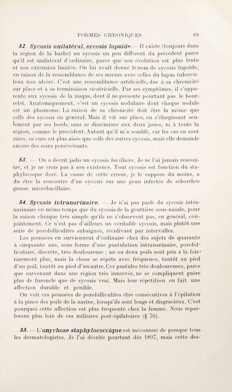 52. Sycosis unilatéral, sycosis lupoïde.— Il existe (toujours dans la région de la barbe) un sycosis un peu différent du précédent parce qu’il est unilatéral d’ordinaire, parce que son évolution est plus lente et son extension limitée. On lui avait donné le nom de sycosis lupoïde, en raison de la ressemblance de ses mœurs avec celles du lupus tubercu¬ leux non ulcéré. C’est une ressemblance artificielle, due à sa chronicité sur place et à sa terminaison cicatricielle. Par ses symptômes, il s’appa¬ rente aux sycosis de la nuque, dont il ne présente pourtant pas le bour¬ relet. Anatomiquement, c’est un sycosis nodulaire dont chaque nodule est un plasmome. La raison de sa chronicité doit être la même que celle des sycosis en général. Mais il vit sur place, en s’élargissant seu¬ lement par ses bords, sans se disséminer aux deux joues, ni à toute la région, comme le précédent. Autant qu’il m’a semblé, car les cas en sont rares, sa cure est plus aisée que celle des autres sycosis, mais elle demande encore des soins persévérants. 53. — On a décrit jadis un sycosis bacillaire. Je ne l'ai jamais rencon¬ tré, et je ne crois pas à son existence. Tout sycosis est fonction du sta¬ phylocoque doré. La cause de cette erreur, je le suppose du moins, a du être la rencontre d’un sycosis sur une peau infectée de séborrhée grasse microbacillaire. 54. Sycosis intranarinaire. — Je n’ai pas parlé du sycosis intra- narinaire en même temps que du sycosis de la gouttière sous-nasale, pour la raison clinique très simple qu’ils ne s’observent pas, en général, con¬ jointement. Ce n’est pas d’ailleurs un véritable sycosis, mais plutôt une série de porofolliculites subaiguës, récidivant par intervalles. Les poussées en surviennent d’ordinaire chez des sujets de quarante à cinquante ans, sous forme d’une pustulation intranarinaire, porofoL liculaire, discrète, très douloureuse ; un ou deux poils sont pris à la fois’ rarement plus, mais la chose se répète avec fréquence, tantôt au pied d’un poil, tantôt au pied d’un autre. Ces pustules très douloureuses, parce que survenant dans une région très innervée, ne se compliquent guère plus de furoncle que de sycosis vrai. Mais leur répétition en fait une affection durable et pénible. On voit ces poussées de porofolliculites être consécutives à l’épilation à la pince des poils de la narine, lorsqu’ils sont longs et disgracieux. Cfest pourquoi cette affection est plus fréquente chez la femme. Nous repar¬ lerons plus loin de ces miliaires post-épilatoires (§ 76). 55. — Vonychose staphylococcique est méconnue de presque tous les dermatologistes. Je l’ai décrite pourtant dès 1897, mais cette des-