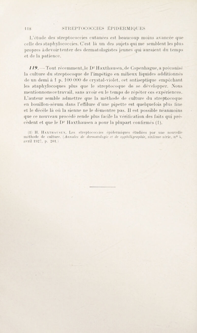 L’étude des streptococcies cutanées est beaucoup moins avancée que celle des staphylococcies. C'est là un des sujets qui me semblent les plus propres à devoir tenter des dermatologistes jeunes qui auraient du temps et de la patience. /19. — Tout récemment, le Dr Haxtliausen.de Copenhague, a préconisé la culture du streptocoque de l'impétigo en milieux liquides additionnés de un demi à 1 p. 100 000 de crystal-violet. cet antiseptique empêchant les staphylocoques plus que le streptocoque de se développer. Nous mentionnons ce travail, sans avoir eu le temps de répéter ces expériences. L'auteur semble admettre que la méthode de culture du streptocoque en bouillon-sérum dans l’efïîlure d'une pipette est quelquefois plus line et le décèle là où la sienne ne le démontre pas. 11 est possible néanmoins que ce nouveau procédé rende plus facile la vérification des faits qui pré¬ cèdent et que le Dr Haxthausen a pour la plupart confirmés (I). (1) H. Haxthausen, Les streptococcies épidermiques étudiées par une nouvelle méthode de culture. (Annales de dermatologie et de syphiligraphie, sixième série, n° 4, avril 192 7, p. 201.)