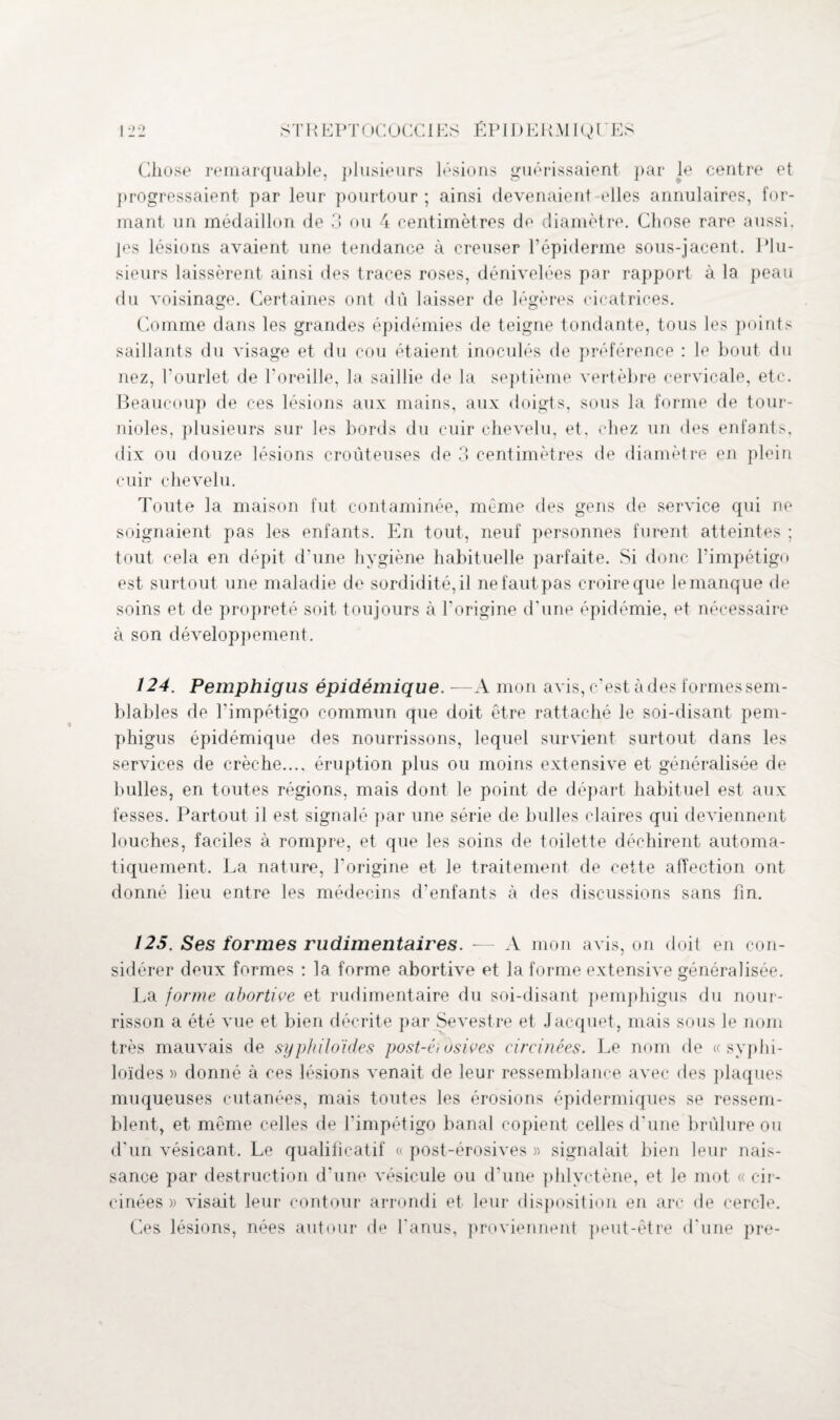 Chose remarquable, plusieurs lésions guérissaient par le centre et progressaient par leur pourtour ; ainsi devenaient elles annulaires, for¬ mant un médaillon de 3 ou 4 centimètres de diamètre. Chose rare aussi, les lésions avaient une tendance à creuser l’épiderme sous-jacent. Plu¬ sieurs laissèrent ainsi des traces roses, dénivelées par rapport à la peau du voisinage. Certaines ont dû laisser de légères cicatrices. Comme dans les grandes épidémies de teigne tondante, tous les points saillants du visage et du cou étaient inoculés de préférence : le bout du uez, l’ourlet de l’oreille, la saillie de la septième vertèbre cervicale, etc. Beaucoup de ces lésions aux mains, aux doigts, sous la forme de tour- nioles, plusieurs sur les bords du cuir chevelu, et. chez un des enfants, dix ou douze lésions croûteuses de 3 centimètres de diamètre en plein cuir chevelu. Toute la maison fut contaminée, même des gens de service qui ue soignaient pas les enfants. En tout, neuf personnes furent atteintes ; tout cela en dépit d'une hygiène habituelle parfaite. Si donc l’impétigo est surtout une maladie de sordidité, il ne faut pas croire que le manque de soins et de propreté soit toujours à l'origine d'une épidémie, et nécessaire à son développement. 124. Pemphigus épidémique. —A mon avis, c’est à des formes sem¬ blables de l’impétigo commun que doit être rattaché le soi-disant pem¬ phigus épidémique des nourrissons, lequel survient surtout dans les services de crèche..., éruption plus ou moins extensive et généralisée de bulles, en toutes régions, mais dont le point de départ habituel est aux fesses. Partout il est signalé par une série de bulles claires qui deviennent louches, faciles à rompre, et que les soins de toilette déchirent automa¬ tiquement. La nature, l'origine et le traitement de cette affection ont donné lieu entre les médecins d’enfants à des discussions sans fin. 125. Ses formes rudimentaires. — A mon avis, on doit en con¬ sidérer deux formes : la forme abortive et la forme extensive généralisée. La forme abortive et rudimentaire du soi-disant pemphigus du nour¬ risson a été vue et bien décrite par Sevestre et Jacquet, mais sous le nom très mauvais de syphiloïdes post-éi osives circinées. Le nom de « syplii- loïdes » donné à ces lésions venait de leur ressemblance avec des plaques muqueuses cutanées, mais toutes les érosions épidermiques se ressem¬ blent, et même celles de l’impétigo banal copient celles d'une brûlure ou d'un vésicant. Le qualificatif « post-érosives » signalait bien leur nais¬ sance par destruction d'une vésicule ou d’une phlyctène, et Je mot « cir¬ cinées » visait leur contour arrondi et leur disposition en arc de cercle. Ces lésions, nées autour de l'anus, proviennent peut-être d'une pre-