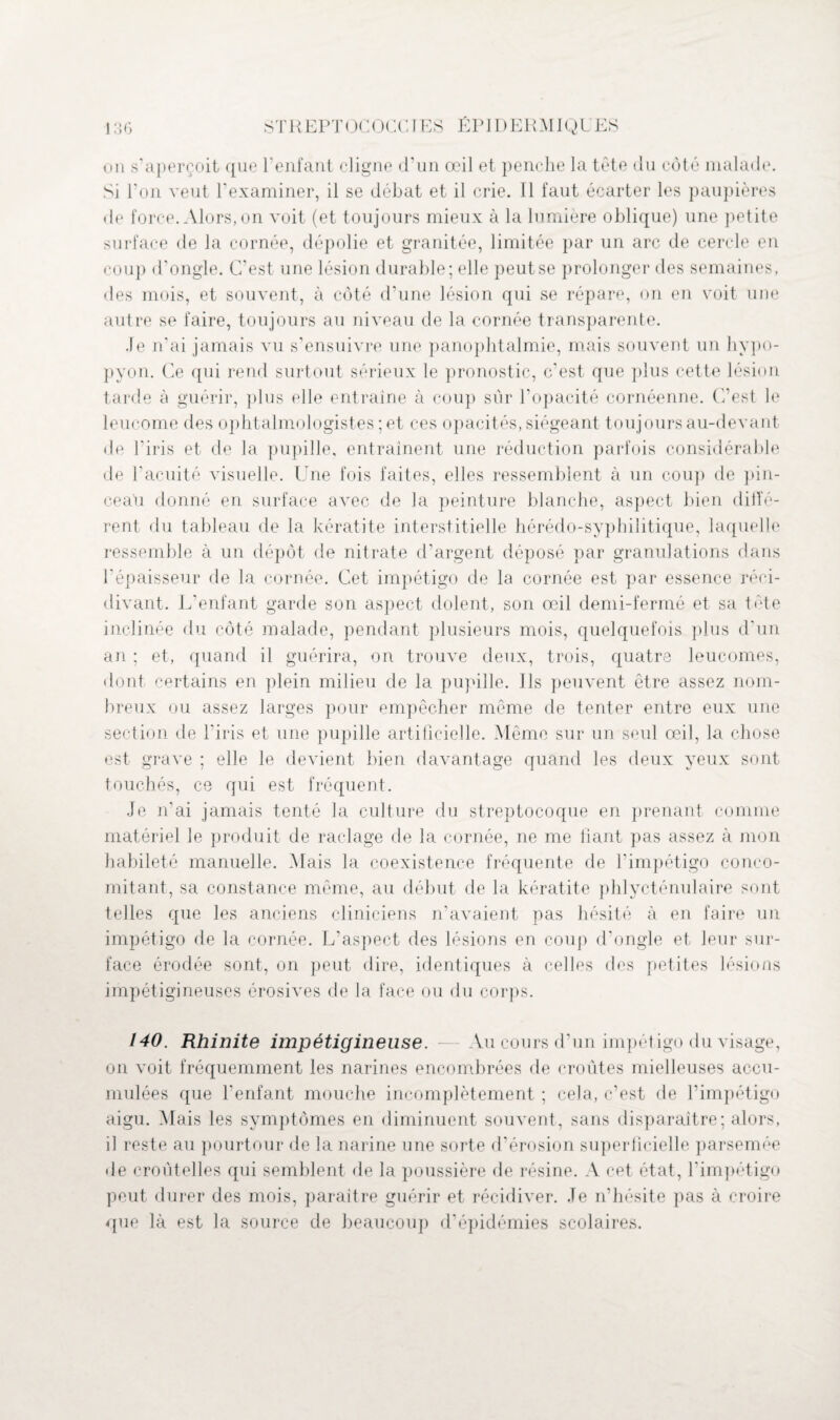 on s’aperçoit que l'enfant cligne d’un œil et penche la tête du côté malade. Si l’on veut l’examiner, il se débat et il crie. Il faut écarter les paupières • le force. Alors, on voit (et toujours mieux à la lumière oblique) une petite surface de la cornée, dépolie et granitée, limitée par un arc de cercle en coup d’ongle. C’est une lésion durable; elle peut se prolonger des semaines, des mois, et souvent, à côté d’une lésion qui se répare, on en voit une autre se faire, toujours au niveau de la cornée transparente. Je n’ai jamais vu s’ensuivre une panophtalmie, mais souvent un hypo- pyon. Ce qui rend surtout sérieux le pronostic, c’est que plus cette lésion tarde à guérir, plus elle entraîne à coup sûr l’opacité cornéenne. C’est le leucome des ophtalmologistes; et ces opacités, siégeant toujours au-devant de l’iris et de la pupille, entraînent une réduction parfois considérable de b acuité visuelle. Une fois faites, elles ressemblent à un coup de pin- ceaü donné en surface avec de la peinture blanche, aspect bien diffé- rent du tableau de la kératite interstitielle hérédo-syphilitique, laquelle ressemble à un dépôt de nitrate d’argent déposé par granulations dans l’épaisseur de la cornée. Cet impétigo de la cornée est par essence réci¬ divant. L’enfant garde son aspect dolent, son œil demi-fermé et sa tête inclinée du côté malade, pendant plusieurs mois, quelquefois plus d'un an ; et, quand il guérira, on trouve deux, trois, quatre leucomes, dont certains en plein milieu de la pupille. Ils peuvent être assez nom¬ breux ou assez larges pour empêcher même de tenter entre eux une section de l'iris et une pupille artificielle. Même sur un seul œil, la chose est grave ; elle le devient bien davantage quand les deux yeux sont touchés, ce qui est fréquent. Je n'ai jamais tenté la culture du streptocoque en prenant comme matériel le produit de raclage de la cornée, ne me fiant pas assez à mon habileté manuelle. Mais la coexistence fréquente de l’impétigo conco¬ mitant, sa constance même, au début de la kératite phlycténulaire sont telles que les anciens cliniciens n’avaient pas hésité à en faire un impétigo de la cornée. L’aspect des lésions en coup d’ongle et leur sur¬ face érodée sont, on peut dire, identiques à celles des petites lésions impétigineuses érosives de la face ou du corps. 140. Rhinite impétigineuse. — Au cours d’un impétigo du visage, on voit fréquemment les narines encombrées de croûtes mielleuses accu¬ mulées que l’enfant mouche incomplètement ; cela, c’est de l’impétigo aigu. Mais les symptômes en diminuent souvent, sans disparaître; alors, il reste au pourtour de la narine une sorte d’érosion superficielle parsemée de croûtelles qui semblent de la poussière de résine. A cet état, l’impétigo peut durer des mois, paraître guérir et récidiver. Je n’hésite pas à croire que là est la source de beaucoup d’épidémies scolaires.