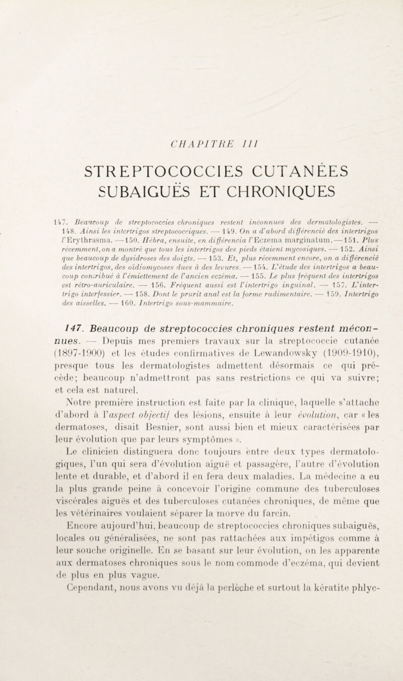 CHAPITRE III STREPTOCOCCIES CUTANÉES SUBAIGUËS ET CHRONIQUES 147. Beaucoup de streptococcies chroniques restent inconnues des dermatologistes. — 148. Ainsi les intcrtrigos streptococdques. — 149. On a d'abord différencié des inlertrigos TErythrasma. —150. Ilébra, ensuite, en différencia /’Eczema marginatum. —151. Plus récemment, on a montré que tous les intertrigos des pieds étaient mycosiques. — 152. Ainsi que beaucoup de dysidroses des doigts. — 153. Et, plus récemment encore, on a différencié des intertrigos, des oïdiomycoses dues à des levures. —154. L'étude des intertrigos a beau¬ coup contribué à Vémiettement de l'ancien eczéma. — 155. Le plus fréquent des intertrigos est rétro-auriculaire. — 156. Fréquent aussi est l'intertrigo inguinal. ■— 157. L'inter- trigo interfessier. ■—- 158. Dont le prurit anal est la forme rudimentaire. — 159. Intertrigo des aisselles. — 160. Intertrigo sous-mammaire. 147. Beaucoup de streptococcies chroniques restent mécon¬ nues. — Depuis mes premiers travaux sur la streptococcie cutanée (1897-1900) et les études confirmatives de Lewandowsky (1909-1910), presque tous les dermatologistes admettent désormais ce qui pré¬ cède; beaucoup n’admettront pas sans restrictions ce qui va suivre; et cela est naturel. Notre première instruction est faite par la clinique, laquelle s’attache d’abord à Y aspect objectif des lésions, ensuite à leur évolution, car «les dermatoses, disait Besnier, sont aussi bien et mieux caractérisées par leur évolution que par leurs symptômes ». Le clinicien distinguera donc toujours entre deux types dermatolo¬ giques, l’un qui sera d’évolution aiguë et passagère, l’autre d’évolution lente et durable, et d’abord il en fera deux maladies. La médecine a eu la plus grande peine à concevoir l’origine commune des tuberculoses viscérales aiguës et des tuberculoses cutanées chroniques, de même que les vétérinaires voulaient séparer la morve du farcin. Encore aujourd’hui, beaucoup de streptococcies chroniques subaiguës, locales ou généralisées, ne sont pas rattachées aux impétigos comme à leur souche originelle. En se basant sur leur évolution, on les apparente aux dermatoses chroniques sous le nom commode d’eczéma, qui devient de plus en plus vague. Cependant, nous avons vu déjà la perlèche et surtout la kératite phlyc-