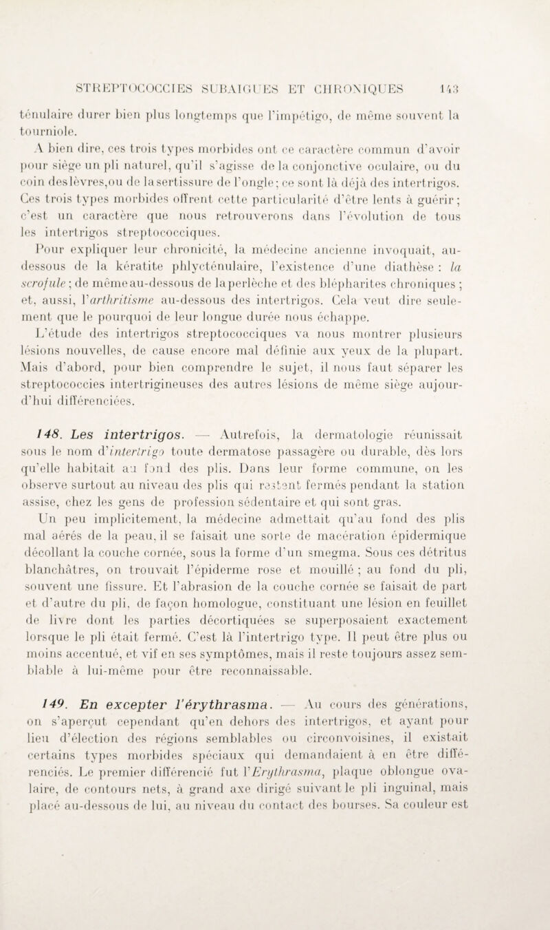 ténulaire durer bien plus longtemps que l’impétigo, de même souvent la tourniole. A bien dire, ces trois types morbides ont ce caractère commun d’avoir pour siège un pli naturel, qu’il s'agisse de la conjonctive oculaire, ou du coin des lèvres,ou de la sertissure de l'ongle; ce sont là déjà des intertrigos. Ces trois types morbides offrent cette particularité d’être lents à guérir; c’est un caractère que nous retrouverons dans l’évolution de tous les intertrigos streptococciques. Pour expliquer leur chronicité, la médecine ancienne invoquait, au- dessous de la kératite phlycténulaire, l’existence d’une diathèse : la scrofule ; de même au-dessous de laperlèche et des blépharites chroniques ; et, aussi, Y arthritisme au-dessous des intertrigos. Gela veut dire seule¬ ment que le pourquoi de leur longue durée nous échappe. L’étude des intertrigos streptococciques va nous montrer plusieurs lésions nouvelles, de cause encore mal définie aux yeux de la plupart. Mais d’abord, pour bien comprendre le sujet, il nous faut séparer les streptococcies intertrigineuses des autres lésions de même siège aujour¬ d’hui différenciées. 148. Les intertrigos. —- Autrefois, la dermatologie réunissait sous le nom cYinterlrigo toute dermatose passagère ou durable, dès lors qu’elle habitait an fond des plis. Dans leur forme commune, on les observe surtout au niveau des plis qui restent fermés pendant la station assise, chez les gens de profession sédentaire et qui sont gras. Un peu implicitement, la médecine admettait qu’au fond des plis mal aérés de la peau, il se faisait une sorte de macération épidermique décollant la couche cornée, sous la forme d’un smegma. Sous ces détritus blanchâtres, on trouvait l’épiderme rose et mouillé ; au fond du pli, souvent une fissure. Et l’abrasion de la couche cornée se faisait de part et d’autre du pli, de façon homologue, constituant une lésion en feuillet de livre dont les parties décortiquées se superposaient exactement lorsque le pli était fermé. C’est là l'intertrigo type. Il peut être plus ou moins accentué, et vif en ses symptômes, mais il reste toujours assez sem¬ blable à lui-même pour être reconnaissable. 149. En excepter l’érythrasma. — Au cours des générations, on s’aperçut cependant qu’en dehors des intertrigos, et ayant pour lieu d’élection des régions semblables ou circonvoisines, il existait certains types morbides spéciaux qui demandaient à en être diffé¬ renciés. Le premier différencié fut Y Erythrasma, plaque oblongue ova¬ laire, de contours nets, à grand axe dirigé suivant le pli inguinal, mais placé au-dessous de lui, au niveau du contact des bourses. Sa couleur est