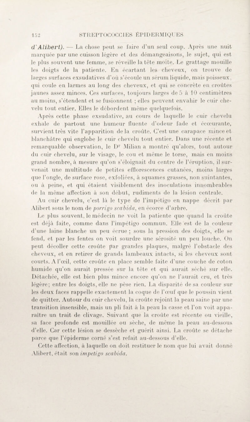 d'Alibert). — La chose peut se faire d’un seul coup. Après une nuit marquée par une cuisson légère et des démangeaisons, le sujet, qui est le plus souvent une femme, se réveille la tête moite. Le grattage mouille les doigts de la patiente. En écartant les cheveux, on trouve de larges surfaces exsudatives d’où s’écoule un sérum liquide, mais poisseux, qui coule en larmes au long des cheveux, et qui se concrète en croûtes jaunes assez minces. Ces surfaces, toujours larges de 5 à 10 centimètres au moins, s’étendent et se fusionnent ; elles peuvent envahir le cuir che¬ velu tout entier. Elles le débordent môme quelquefois. Après cette phase exsudative, au cours de laquelle le cuir chevelu exhale de partout une humeur fluente d’odeur fade et écœurante, survient très vite l’apparition delà croûte. C’est une carapace mince et blanchâtre qui englobe le cuir chevelu tout entier. Dans une récente et remarquable observation, le Dr Milian a montré qu’alors, tout autour du cuir chevelu, sur le visage, le cou et même le torse, mais en moins grand nombre, à mesure qu’on s’éloignait du centre de l’éruption, il sur¬ venait une multitude de petites efflorescences cutanées, moins larges que l’ongle, de surface rose, exfoliées, à squames grasses, non suintantes, ou à peine, et qui étaient visiblement des inoculations innombrables de la même affection à son début, rudiments de la lésion centrale. Au cuir chevelu, c’est là le type de l’impétigo en nappe décrit par Alibert sous le nom de porrigo scabida, en écorce d’arbre. Le plus souvent, le médecin ne voit la patiente que quand la croûte est déjà faite, comme dans l’impétigo commun. Elle est de la couleur d’une laine blanche un peu écrue ; sous la pression des doigts, elle se fend, et par les fentes on voit sourdre une sérosité un peu louche. On peut décoller cette croûte par grandes plaques, malgré l’obstacle des cheveux, et en retirer de grands lambeaux intacts, si les cheveux sont courts. A l’œil, cette croûte en place semble faite d’une couche de coton humide qu’on aurait pressée sur la tête et qui aurait séché sur elle. Détachée, elle est bien plus mince encore qu’on ne l’aurait cru, et très légère; entre les doigts, elle ne pèse rien. La disparité de sa couleur sur les deux faces rappelle exactement la coque de l’œuf que le poussin vient de quitter. Autour du cuir chevelu, la croûte rejoint la peau saine par une transition insensible, mais un pli fait à la peau la casse et l’on voit appa¬ raître un trait de clivage. Suivant que la croûte est récente ou vieille, sa face profonde est mouillée ou sèche, de même la peau au-dessous d’elle. Car cette lésion se dessèche et guérit ainsi. La croûte se détache parce que l’épiderme corné s’est refait au-dessous d’elle. Cette affection, à laquelle on doit restituer le nom que lui avait donné Alibert, était son impétigo scabida.