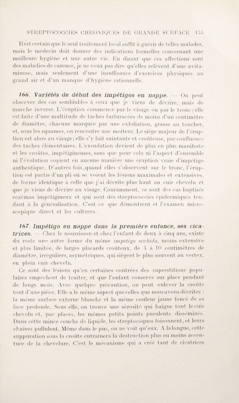 11 est certain que le seul traitement local suffit à guérir de telles malades, mais le médecin doit donner des indications formelles concernant une meilleure hygiène et une autre vie. En disant que ces affections sont des maladies de carence, je ne veux pas dire qu’elles relèvent d’une avita¬ minose, mais seulement d une insuffisance d’exercices physiques au grand air et d'un manque d’hygiène rationnelle. 166. Variétés de début des impétigos en nappe. — On peut observer des cas semblables à ceux que je viens de décrire, mais de marche inverse. L’éruption commence par le visage ou parle tronc; elle est faite d’une multitude de taches furfuracées de moins d’un centimètre de diamètre, chacune marquée par une exfoliation, grasse au toucher, et, sous les squames, on rencontre une moiteur. Le siège majeur de l’érup¬ tion est alors au visage ; elle s'v fait suintante et croûteuse, par confluence des taches élémentaires. L’exsudation devient de plus en plus manifeste et les croûtes, impétigineuses, sans que pour cela ni l’aspect d’ensemble ni l'évolution copient en aucune manière une éruption vraie d’impétigo authentique. D'autres fois, quand elles s’observent sur le tronc, l’érup¬ tion est partie d’un pli où se voient les lésions maximales et extensives, de forme identique à celle que j’ai décrite plus haut au cuir chevelu et que je viens de décrire au visage. Couramment, ce sont des cas baptisés eczémas impétigineux et qui sont des streptococcies épidermiques ten¬ dant à la généralisation. C’est ce que démontrent et l’examen micro¬ scopique direct et les cultures. 167. Impétigo en nappe dans la première enfance, ses cica¬ trices. — Chez le nourrisson et chez l’enfant de deux à cinq ans, existe du reste une autre forme du même impétigo scabicla, moins extensive et plus limitée, de larges placards croûteux, de 4 à 10 centimètres de diamètre, irréguliers, asymétriques, qui siègent le plus souvent au vertex, en plein cuir chevelu. Ce sont des lésions qu’en certaines contrées des superstitions popu¬ laires empêchent de traiter, et que l'enfant conserve sur place pendant de longs mois. Avec quelque précaution, on peut enlever la croûte tout d’une pièce. Elle a le même aspect quenelles que nous avons décrites : la même surface externe blanche et la même couleur jaune foncé de sa face profonde. Sous elle, on trouve une sérosité qui baigne tout le cuir chevelu et, par places, les mêmes petits points purulents disséminés. Dans cette mince couche de liquide, les streptocoques foisonnent, et leurs chaînes pullulent. Même dans le pus, on ne voit qu’eux. A la longue, cette suppuration sous la croûte entraînera, la destruction plus ou moins accen¬ tuée de la chevelure. C’est le mécanisme qui a créé tant de cicatrices