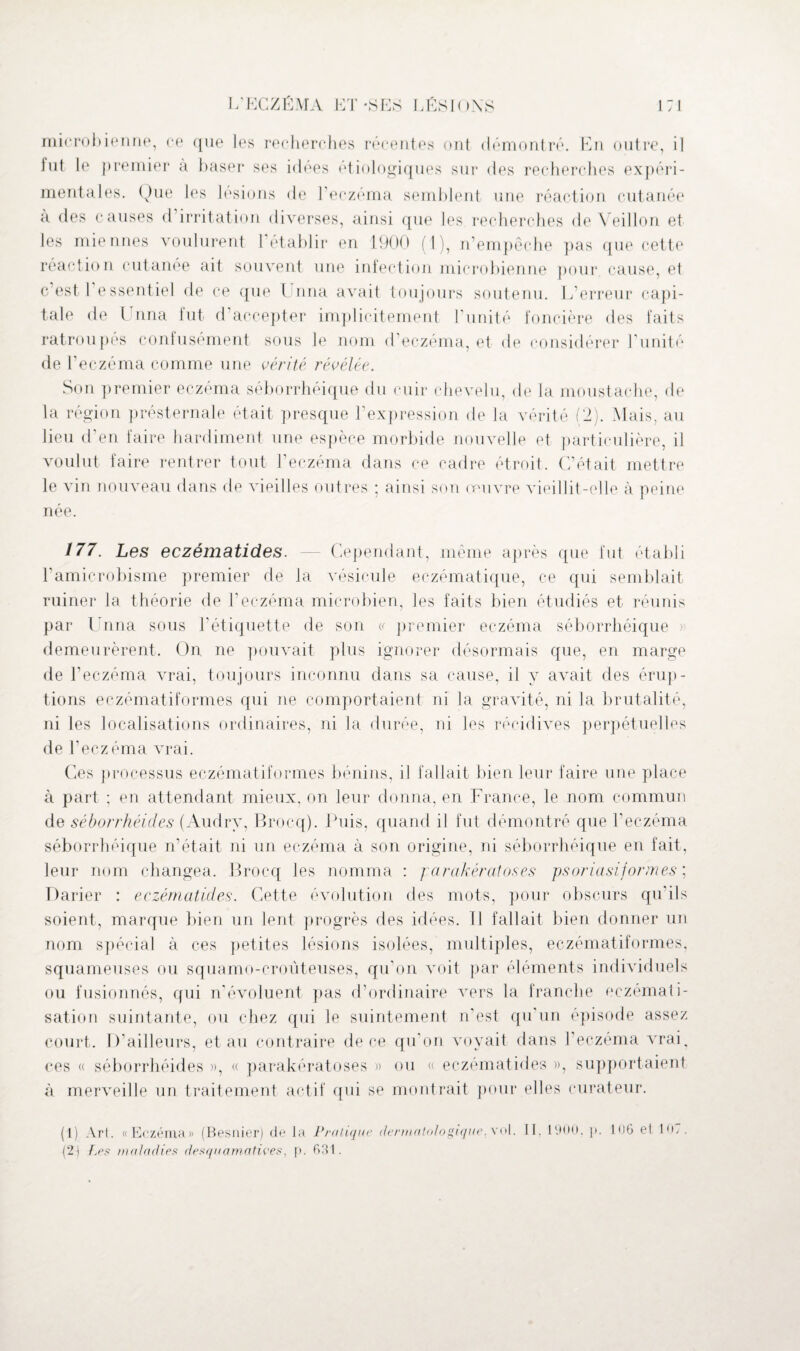 microbienne, ce que les recherches récentes ont démontré. En outre, il lut le premier à baser ses idées étiologiques sur des recherches expéri¬ mentales. Que les lésions de l’eczéma semblent une réaction cutanée a des causes d irritation diverses, ainsi que les recherches de Veillon et les miennes voulurent 1 établir en 1900 ( 1 ), n’empêche pas que cette réaction cutanée ait souvent une infection microbienne pour cause, et c’est 1 essentiel de ce que Unna avait toujours soutenu. L’erreur capi¬ tale de Unna fut d accepter implicitement l’unité foncière des faits ratroupés confusément sous le nom d eczéma, et de considérer Limité de l’eczéma comme une vérité révélée. Son premier eczéma séborrhéique du cuir chevelu, de la moustache, de la région présternale était presque l’expression de la vérité (2). Mais, au lieu d’en faire hardiment une espèce morbide nouvelle et particulière, il voulut faire rentrer tout l’eczéma dans ce cadre étroit. C’était mettre le vin nouveau dans de vieilles outres • ainsi son œuvre vieillit-elle à peine née. 177. Les eczématides. — Cependant, même après que fut établi l’amicrobisme premier de la vésicule eczématique, ce qui semblait ruiner la théorie de Leczéma microbien, les faits bien étudiés et réunis par Unna sous l’étiquette de son « premier eczéma séborrhéique » demeurèrent. On ne pouvait plus ignorer désormais que, en marge de l’eczéma vrai, toujours inconnu dans sa cause, il y avait des érup¬ tions eczématiformes qui ne comportaient ni la gravité, ni la brutalité, ni les localisations ordinaires, ni la durée, ni les récidives perpétuelles de l'eczéma vrai. Ces processus eczématiformes bénins, il fallait bien leur faire une place à part ; en attendant mieux, on leur donna, en France, le nom commun de séborrhéides (Audry, Brocq). Puis, quand il fut démontré que l'eczéma séborrhéique n’était ni un eczéma à son origine, ni séborrhéique en fait, leur nom changea. Brocq les nomma : jarakérotoses psoriasiform.es ; Darier : eczématides. Cette évolution des mots, pour obscurs qu’ils soient, marque bien un lent progrès des idées. Il fallait bien donner un nom spécial à ces petites lésions isolées, multiples, eczématiformes, squameuses ou squamo-croùteuses, qu’on voit par éléments individuels ou fusionnés, qui n’évoluent pas d’ordinaire vers la franche eczémati¬ sation suintante, ou chez qui le suintement n’est qu'un épisode assez court. D’ailleurs, et au contraire de ce qu’on voyait dans l’eczema vrai, ces « séborrhéides », « parakératoses » ou « eczématides », supportaient à merveille un traitement actif qui se montrait pour elles curateur. {2) Les maladies desquamatives, p. 631.