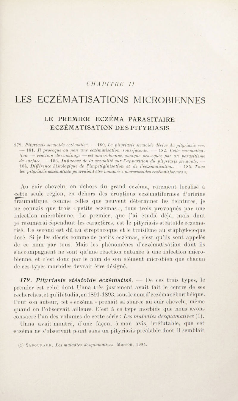 LES ECZÉMATISATIONS MICROBIENNES LE PREMIER ECZÉMA PARASITAIRE ECZÉMATISATION DES PITYRIASIS 179. Pityriasis stéaloïde eczématisè. — 180. Le pityriasis stéatoïde dérive du pityriasis sec. — 181. Il provoque ou non une eczématisation sous-jacente. ■—- 182. Cette eczématisa¬ tion — réaction de voisinage — est amicrobienne, quoique provoquée par un parasitisme de surface. — 183. Influence de la sexualité sur Vapparition du pityriasis stéatoïde. ■—- 184. Différence histologique de Vimpétiginisation et de Veczématisation. — 185. Tous les pityriasis eczématisés pourraient être nommés « moroeoccides eczématiformes ». Au cuir chevelu, en dehors du grand eczéma, rarement localisé à cette seule région, en dehors des éruptions eczématiformes d’origine traumatique, comme celles que peuvent déterminer les teintures, je ne connais que trois « petits eczémas », tous trois provoqués par une infection microbienne. Le premier., que j'ai étudié déjà, mais dont je résumerai cependant les caractères, est le pityriasis stéatoïde eczéma- tisé, Le second est dû au streptocoque et le troisième au staphylocoque doré. Si je les décris comme de petits eczémas, c’est qu’ils sont appelés de ce nom par tous. Mais les phénomènes d’eczématisation dont ils s’accompagnent ne sont qu’une réaction cutanée à une infection micro¬ bienne, et c’est donc par le nom de son élément microbien que chacun de ces types morbides devrait être désigné. 179. Pityriasis stéatoïde eczématisé. — De ces trois types, le premier est celui dont Urina très justement avait fait le centre de ses recherches, et qu’il étudia, en 1891-1893, sous le nom d’eczéma séborrhéique. Pour son auteur, cet « eczéma » prenait sa source au cuir chevelu, même quand on l’observait ailleurs. C’est à ce type morbide que nous avons consacré l’un des volumes de cette série : Les maladies desquamatives (1). Unna avait montré, d’une façon, à mon avis, irréfutable, que cet ■eczéma ne s’observait point sans un pityriasis préalable doot il semblait (1) Sabolr.vud, Les maladies desquamatives, Masson, 1904.