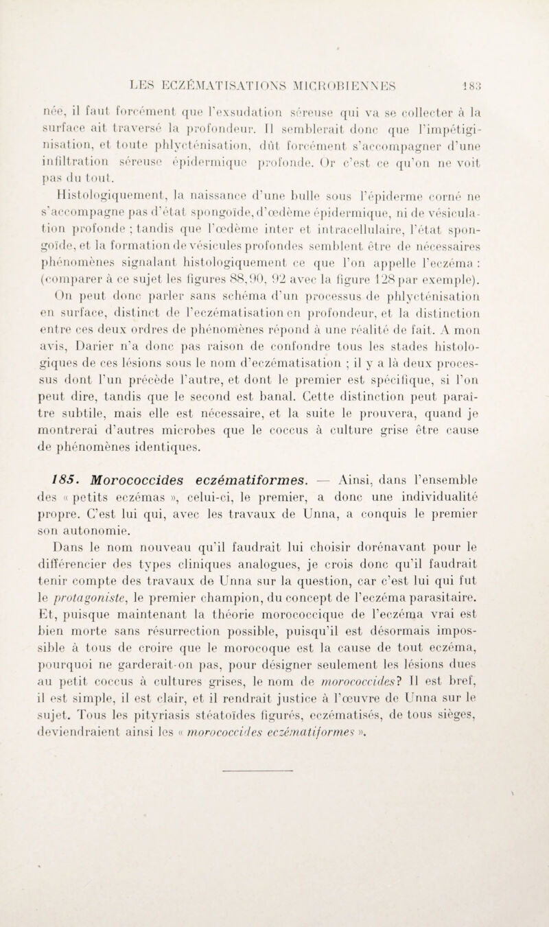 née, il faut forcément que l’exsudation séreuse qui va se collecter à la surface ait traversé la profondeur. Il semblerait donc que l’impétigi¬ nisation, et toute phlycténisation, dût forcément s’accompagner d’une infiltration séreuse épidermique profonde. Or c’est ce qu’on ne voit pas du tout. Histologiquement, la naissance d’une bulle sous l’épiderme corné ne s’accompagne pas d’état spongoïde, d’œdème épidermique, ni de vésicula¬ tion profonde ; tandis que l’œdème inter et intracellulaire, l’état spon¬ goïde, et la formation de vésicules profondes semblent être de nécessaires phénomènes signalant histologiquement ce que l’on appelle l’eczéma : (comparer à ce sujet les figures 88,90, 92 avec la figure 128 par exemple). On peut donc parler sans schéma d’un processus de phlycténisation en surface, distinct de l’eczématisation en profondeur, et la distinction entre ces deux ordres de phénomènes répond à une réalité de fait. A mon avis, Darier n’a donc pas raison de confondre tous les stades histolo¬ giques de ces lésions sous le nom d’eczématisation ; il y a là deux proces¬ sus dont l’un précède l’autre, et dont le premier est spécifique, si l’on peut dire, tandis que le second est banal. Cette distinction peut paraî¬ tre subtile, mais elle est nécessaire, et la suite le prouvera, quand je montrerai d’autres microbes que le coccus à culture grise être cause de phénomènes identiques. 185. Morococcides eczématiformes. — Ainsi, dans l’ensemble des « petits eczémas », celui-ci, le premier, a donc une individualité propre. C’est lui qui, avec les travaux de Unna, a conquis le premier son autonomie. Dans le nom nouveau qu’il faudrait lui choisir dorénavant pour le différencier des types cliniques analogues, je crois donc qu’il faudrait tenir compte des travaux de Unna sur la question, car c’est lui qui fut le protagoniste, le premier champion, du concept de l’eczéma parasitaire. Et, puisque maintenant la théorie morococcique de l’eczéma vrai est bien morte sans résurrection possible, puisqu’il est désormais impos¬ sible à tous de croire que le morocoque est la cause de tout eczéma, pourquoi ne garderait-on pas, pour désigner seulement les lésions dues au petit coccus à cultures grises, le nom de morococcides? Il est bref, il est simple, il est clair, et il rendrait justice à l’œuvre de Unna sur le sujet. Tous les pityriasis stéatoïdes figurés, eczématisés, de tous sièges, deviendraient ainsi les « morococcides eczématif ormes ».