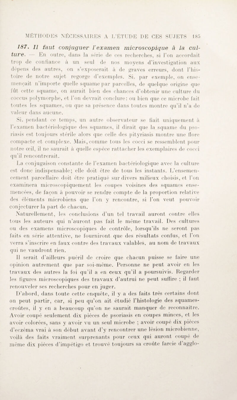 187. Il faut conjuguer l'examen microscopique à la cul¬ ture. — En outre, dans ]a série de ces recherches, si l’on accordait trop de confiance à un seul de nos moyens d’investigation aux dépens des autres, on s’exposerait à de graves erreurs, dont 1 'His¬ toire de notre sujet regorge d’exemples. Si, par exemple, on ense¬ mençait n importe quelle squame par parcelles, de quelque origine que lût cette squame, on aurait bien des chances d’obtenir une culture du coccus polymorphe, et l'on devrait conclure: ou bien que ce microbe fait toutes les squames, ou que sa présence dans toutes montre qu’il n’a de valeur dans aucune. Si, pendant ce temps, un autre observateur se fiait uniquement à l'examen bactériologique des squames, il dirait que la squame du pso¬ riasis est toujours stérile alors que celle des pityriasis montre une flore compacte et complexe. Mais, comme tous les cocci se ressemblent pour notre oeil, il ne saurait à quelle espèce rattacher les exemplaires de cocci qu'il rencontrerait. La conjugaison constante de l’examen bactériologique avec la culture est donc indispensable; elle doit être de tous les instants. L’ensemen¬ cement parcellaire doit être pratiqué sur divers milieux choisis, et l'on examinera microscopiquement les coupes voisines des squames ense¬ mencées, de façon à pouvoir se rendre compte de la proportion relative des éléments microbiens que l’on y rencontre, si l’on veut pouvoir conjecturer la part de chacun. Naturellement, les conclusions d’un tel travail auront contre elles tous les auteurs qui n’auront pas fait le même travail. Des cultures ou des examens microscopiques de contrôle, lorsqu’ils ne seront pas faits en série attentive, ne fourniront que des résultats confus, et l'on verra s'inscrire pn faux contre des travaux valables, au nom de travaux qui ne vaudront rien. Il serait d'ailleurs puéril de croire que chacun puisse se faire une opinion autrement que par soi-même. Personne ne peut avoir en les travaux des autres la foi qu'il a en ceux qu’il a poursuivis. Regarder les figures microscopiques des travaux d’autrui ne peut suffire ; il faut renouveler ses recherches pour en juger. D’abord, dans toute cette enquête, il y a des faits très certains dont on peut partir, car, si peu qu’on ait étudié l’histologie des squames- croûtes, il y en a beaucoup qu’on ne saurait manquer de reconnaître. Avoir coupé seulement dix pièces de psoriasis en coupes minces, et les avoir colorées, sans y avoir vu un seul microbe ; avoir coupé dix pièces d’eczéma vrai à son début avant d’y rencontrer une lésion microbienne, voilà des faits vraiment surprenants pour ceux qui auront coupé de même dix pièces d’impétigo et trouvé toujours sa croûte tarcie d’agglo-