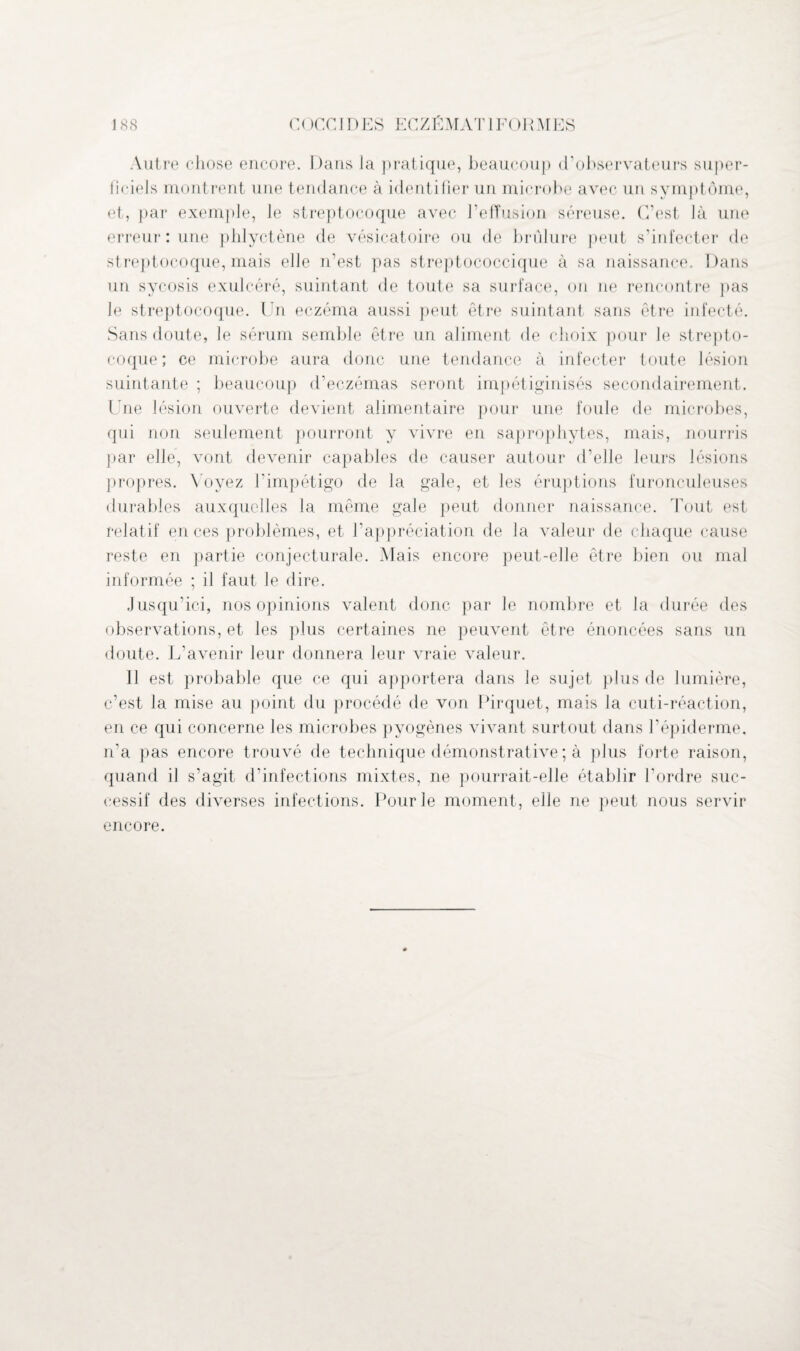 Autre chose encore. Dans la pratique, beaucoup d’observateurs super¬ ficiels montrent une tendance à identifier un microbe avec un symptôme, et, par exemple, le streptocoque avec l’effusion séreuse. C’est là une erreur : une phlyctène de vésicatoire ou de brûlure peut s’infecter de streptocoque, mais elle n’est pas streptococcique à sa naissance. Dans un sycosis exulcéré, suintant de toute sa surface, on 11e rencontre pas le streptocoque. Un eczéma aussi peut être suintant sans être infecté. Sans doute, le sérum semble être un aliment de choix pour le strepto¬ coque ; ce microbe aura donc une tendance à infecter toute lésion suintante ; beaucoup d’eczémas seront impétiginisés secondairement. Une lésion ouverte devient alimentaire pour une foule de microbes, qui non seulement pourront y vivre en saprophytes, mais, nourris par elle, vont devenir capables de causer autour d’elle leurs lésions propres. Voyez l’impétigo de la gale, et les éruptions furonculeuses durables auxquelles la même gale peut donner naissance. Tout est relatif en ces problèmes, et l’appréciation de la valeur de chaque cause reste en partie conjecturale. Mais encore peut-elle être bien ou mal informée ; il faut le dire. Jusqu’ici, nos opinions valent donc par le nombre et la durée des observations, et les plus certaines ne peuvent être énoncées sans un doute. L’avenir leur donnera leur vraie valeur. 11 est probable que ce qui apportera dans le sujet plus de lumière, c’est la mise au point du procédé de von Pirquet, mais la cuti-réaction, en ce qui concerne les microbes pyogènes vivant surtout dans l’épiderme, n’a pas encore trouvé de technique démonstrative; à plus forte raison, quand il s'agit d’infections mixtes, ne pourrait-elle établir l’ordre suc¬ cessif des diverses infections. Pour le moment, elle ne peut nous servir encore.