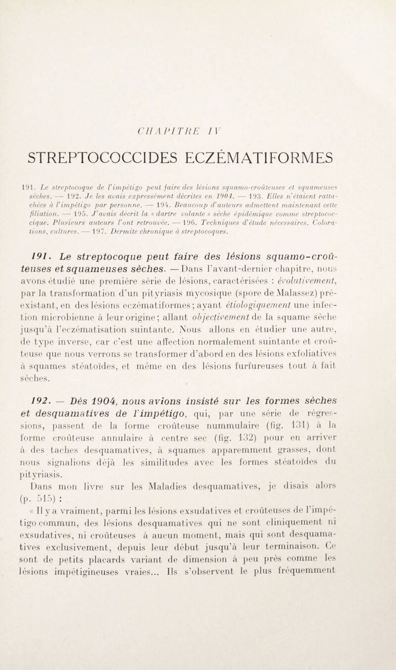 streptococcidf:s eczématiformes 191. Le streptocoque de Vimpétigo peut faire des lésions squamo-croûteuses et squameuses sèches. — 192. Je les avais expressément décrites en 1904. — 193. Elles n étaient ratta¬ chées à Vimpétigo par personne. — 194. Beaucoup d'auteurs admettent maintenant cette filiation. —- 195. J'avais décrit la « dartre volante » sèche épidémique comme streptococ- cique. Plusieurs auteurs l'ont retrouvée. —196. Techniques d'étude nécessaires. Colora¬ tions., cultures. —- 197. Dermite chronique à streptocoques. 191. Le streptocoque peut faire des lésions squamo-croû¬ teuses et squameuses sèches. —Dans P avant-dernier chapitre, nous avons étudié une première série de lésions, caractérisées : évoluticernent, par la transformation d’un pityriasis mycosique (spore de Malassez) pré¬ existant, en des lésions eczématiformes ; ayant étiologiquement une infec¬ tion microbienne à leur origine; allant objectivement de la squame sèche jusqu’à l’eczématisation suintante. Nous allons en étudier une autre, de type inverse, car c’est une affection normalement suintante et croû- teuse que nous verrons se transformer d’abord en des lésions exfoliatives à squames stéatoïdes, et même en des lésions furîureuses tout à fait sèches. 192. — Dès 1904, nous avions insisté sur les formes sèches et desquamatives de l'impétigo, qui, par une série de régres¬ sions, passent de la forme croûteuse nummulaire (fig. 131) à la forme croûteuse annulaire à centre sec (fig. 132) pour en arriver à des taches desquamatives, à squames apparemment grasses, dont nous signalions déjà les similitudes avec les formes stéatoïdes du pityriasis. Dans mon livre sur les Maladies desquamatives, je disais alors (p. 515): « Il y a vraiment, parmi les lésions exsudatives et croûteuses de l’impé¬ tigo commun, des lésions desquamatives qui ne sont cliniquement ni exsudatives, ni croûteuses à aucun moment, mais qui sont desquama¬ tives exclusivement, depuis leur début jusqu’à leur terminaison. Ce sont de petits placards variant de dimension à peu près comme les lésions impétigineuses vraies... Ils s’observent le plus fréquemment