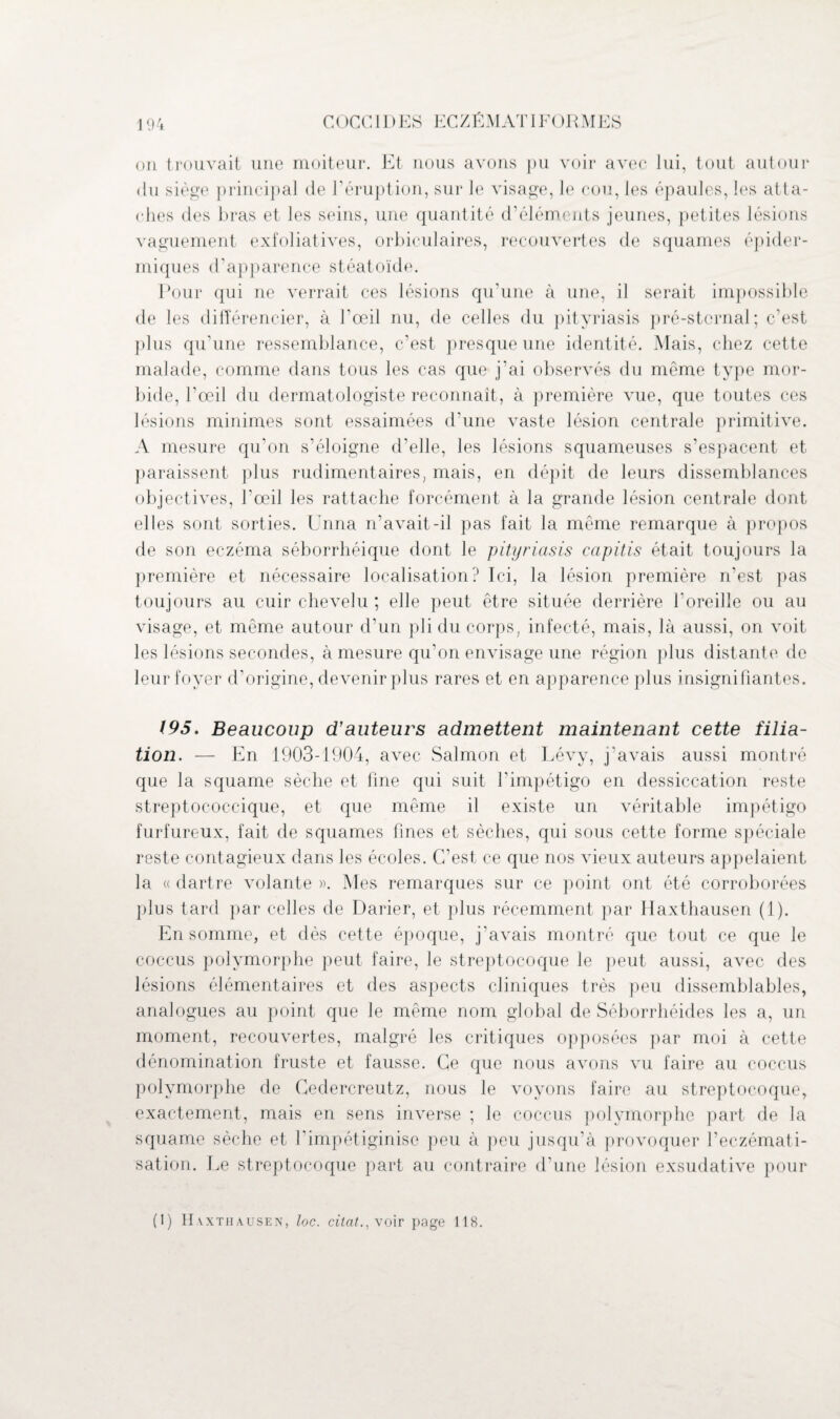 COCC11)ES ECZÉMATI F()RMES on trouvait une moiteur. Et nous avons pu voir avec lui, tout autour <iu siège principal de l’éruption, sur le visage, le cou, les épaules, les atta¬ ches des bras et les seins, une quantité d’éléments jeunes, petites lésions vaguement exfoliatives, orbiculaires, recouvertes de squames épider¬ miques d’apparence stéatoïde. Pour qui ne verrait ces lésions qu’une à une, il serait impossible de les différencier, à l’œil nu, de celles du pityriasis pré-sternal; c’est plus qu’une ressemblance, c’est presque une identité. Mais, chez cette malade, comme dans tous les cas que j’ai observés du même type mor¬ bide, l’œil du dermatologiste reconnaît, à première vue, que toutes ces lésions minimes sont essaimées d’une vaste lésion centrale primitive. A mesure qu'on s’éloigne d'elle, les lésions squameuses s’espacent et paraissent plus rudimentaires, mais, en dépit de leurs dissemblances objectives, l’œil les rattache forcément à la grande lésion centrale dont elles sont sorties. Unna n’avait-il pas fait la même remarque à propos de son eczéma séborrhéique dont le pityriasis capitis était toujours la première et nécessaire localisation? Ici, la lésion première n’est pas toujours au cuir chevelu ; elle peut être située derrière l'oreille ou au visage, et même autour d’un pli du corps, infecté, mais, là aussi, on voit les lésions secondes, à mesure qu’on envisage une région plus distante de leur foyer d’origine, devenir plus rares et en apparence plus insignifiantes. 195. Beaucoup d’auteurs admettent maintenant cette filia¬ tion. — En 1903-1904, avec Salmon et Lévy, j'avais aussi montré que la squame sèche et line qui suit l'impétigo en dessiccation reste streptococcique, et que même il existe un véritable impétigo furfureux, fait de squames fines et sèches, qui sous cette forme spéciale reste contagieux dans les écoles. C’est ce que nos vieux auteurs appelaient la « dartre volante ». Mes remarques sur ce point ont été corroborées plus tard par celles de Darier, et plus récemment par Haxthausen (1). En somme, et dès cette époque, j’avais montré que tout ce que le coccus polymorphe peut faire, le streptocoque le peut aussi, avec des lésions élémentaires et des aspects cliniques très peu dissemblables, analogues au point que le même nom global de Séborrhéides les a, un moment, recouvertes, malgré les critiques opposées par moi à cette dénomination fruste et fausse. Ce que nous avons vu faire au coccus polymorphe de Cedercreutz, nous le voyons faire au streptocoque, exactement, mais en sens inverse ; le coccus polymorphe part de la squame sèche et l’impétiginise peu à peu jusqu’à provoquer l’eczémati¬ sation. Le streptocoque part au contraire d'une lésion exsudative pour (1) II vxtiiausen, loc. citât.,\oir page 118.