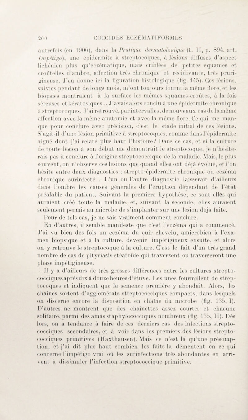 20 0 C< H:C 1 DES ECZÉMAT 1 F()HMES autrefois (en 1900), dans la Pratique dermatologique (t. II, p. 894, art. Impétigo), une épidermite à streptocoques, à lésions tliiîuses d’aspect lichénien plus qu’eczématique, mais criblées de petites squames et croùtelles d’ambre, affection très chronique et récidivante, très pruri¬ gineuse. J’en donne ici la figuration histologique (fig. 145). Ces lésions, suivies pendant de longs mois, m’ont toujours fourni la même flore, et les biopsies montraient à la surface les mêmes squames-croûtes, à la fois séreuses et kératosiques... J’avais alors conclu à une épidermite chronique à streptocoques. J’ai retrouvé, par intervalles, de nouveaux cas de la même affection avec la même anatomie et avec la même flore. Ce qui me man¬ que pour conclure avec précision, c’est le stade initial de ces lésions. S’agit-il d’une lésion primitive à streptocoques, comme dans l’épidermite aiguë dont j’ai relaté plus haut l’histoire? Dans ce cas, et si la culture de toute lésion à son début me démontrait le streptocoque, je n'hésite¬ rais pas à conclure à l’origine streptococcique de la maladie. Mais, le plus souvent , on n’observe ces lésions que quand elles ont déjà évolué, et l’on hésite entre deux diagnostics : strepto-épidermite chronique ou eczéma chronique surinfecté... L’un ou l’autre diagnostic laisserait d’ailleurs dans l’ombre les causes générales de l’éruption dépendant de l’état préalable du patient. Suivant la première hypothèse, ce sont elles qui auraient créé toute la maladie, et, suivant la seconde, elles auraient seulement permis au microbe de s’implanter sur une lésion déjà faite. Pour de tels cas, je ne sais vraiment comment conclure. En d’autres, il semble manifeste que c’est l'eczéma qui a commencé. J'ai vu bien des fois un eczéma du cuir chevelu, amicrobien à l'exa¬ men biopsique et à la culture, devenir impétigineux ensuite, et alors on y retrouve le streptocoque à la culture. C’est le fait d’un très grand nombre de cas de pityriasis stéatoïde qui traversent ou traverseront une phase impétigineuse. Il y a d’ailleurs de très grosses différences entre les cultures strepto- cocciquesaprès dix à douze heures d’étuve. Les unes fourmillent de strep¬ tocoques et indiquent que la semence première y abondait. Alors, les chaînes sortent d’agglomérats streptococciques compacts, dans lesquels on discerne encore la disposition en chaîne du microbe (fig. 135, I). D’autres ne montrent que des chaînettes assez courtes et chacune solitaire, parmi des amas staphylococciques nombreux (fig. 135, II). Dès lors, on a tendance à faire de ces derniers cas des infections strepto¬ cocciques secondaires, et à voir dans les premiers des lésions strepto¬ cocciques primitives (Haxthausen). Mais ce n'est là qu'une présomp¬ tion, et j’ai dit plus haut combien les faits la démentent en ce qui concerne l’impétigo vrai où les surinfections très abondantes en arri¬ vent à dissimuler l’infection streptococcique primitive.