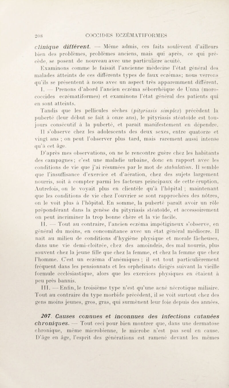 clinique différent. — Même admis, ces faits soulèvent d’ailleurs bien des problèmes, problèmes anciens, mais qui après, ce qui pré¬ cède, se posent de nouveau avec une particulière acuité. Examinons comme le faisait l’ancienne médecine l’état général des malades atteints de ces différents types de faux eczémas; nous verrons qu'ils se présentent à nous avec un aspect très apparemment différent. I. — Prenons d’abord l’ancien eczéma séborrhéique de Unna (moro- coccides eczématiformes) et examinons l’état général des patients qui en sont atteints. Tandis que les pellicules sèches (pityriasis simplex) précèdent la puberté (leur début se fait à onze ans), le pityriasis stéatoïde est tou¬ jours consécutif à la puberté, et paraît manifestement en dépendre. 11 s’observe chez les adolescents des deux sexes, entre quatorze et vingt ans ; on peut l'observer plus tard, mais rarement aussi intense qu’à cet âge. D’après mes observations, on ne le rencontre guère chez les habitants des campagnes; c’est une maladie urbaine, donc en rapport avec les conditions de vie que j’ai résumées par le mot de stabulation. Tl semble que l’insuffisance d’exercice et d’aération, chez des sujets largement nourris, soit à compter parmi les facteurs principaux de cette éruption. Autrefois, on le voyait plus en clientèle qu’à l’hôpital ; maintenant que les conditions de vie chez l’ouvrier se sont rapprochées des nôtres, on le voit plus à l’hôpital. En somme, la puberté paraît avoir un rôle prépondérant dans la genèse du pityriasis stéatoïde, et accessoirement on peut incriminer la trop bonne chère et la vie facile. II. — Tout au contraire, l’ancien eczéma impétigineux s’observe, en général du moins, en concomitance avec un état général médiocre. 11 naît au milieu de conditions d’hygiène physique et morale fâcheuses, dans une vie demi-cloîtrée, chez des amoindris, des mal nourris, plus souvent chez la jeune fille que chez la femme, et chez la femme que chez l’homme. C’est un eczéma d’anémiques ; il est tout particulièrement fréquent dans les pensionnats et les orphelinats dirigés suivant la vieille formule ecclésiastique, alors que les exercices physiques en étaient à peu près bannis. III. —Enfin, le troisième type n’est qu’une acné nécrotique miliaire. Tout au contraire du type morbide précédent, il se voit surtout chez des gens moins jeunes, gros, gras, qui surmènent leur foie depuis des années. 207. Causes connues et inconnues des infections cutanées chroniques. — Tout ceci pour bien montrer que, dans une dermatose chronique, même microbienne, le microbe n’est pas seul en cause. D'àge en âge, l’esprit des générations est ramené devant les mêmes