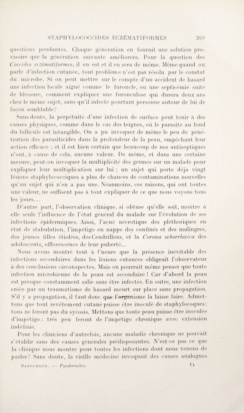 questions pendantes. Chaque génération en fournit une solution pro¬ visoire que la génération suivante améliorera. Pour la question des Coccides eczématiformes, il en est et il en sera de même. Même quand on parle d'infection cutanée, tout problème n'est pas résolu par le constat du microbe. Si on peut mettre sur le compte d’un accident de hasard une infection locale aiguë comme le furoncle, ou une septicémie suite de blessure, comment expliquer une furonculose qui durera deux ans chez le même sujet, sans qu’il infecte pourtant personne autour de lui de façon semblable? Sans doute, la perpétuité d’une infection de surface peut tenir à des causes physiques, comme dans le cas des teignes, où le parasite au fond du follicule est intangible. On a pu invoquer de même le peu de péné¬ tration des parasiticides dans la profondeur de la peau, empêchant leur action efficace ; et il est bien certain que beaucoup de nos antiseptiques n’ont, à cause de cela, aucune valeur. De même, et dans une certaine mesure, peut-on invoquer la multiplicité des germes sur un malade pour expliquer leur multiplication sur lui ; un sujet qui porte déjà vingt lésions staphylococciques a plus de chances de contaminations nouvelles qu'un sujet qui n’en a pas une. Néanmoins, ces raisons, qui ont toutes une valeur, ne suffisent pas à tout expliquer de ce que nous voyons tous les jours.... D’autre part, l’observation clinique, si obtuse qu’elle soit, montre à elle seule l’influence de l’état général du malade sur révolution de ses infections épidermiques. Ainsi, l’acné nécrotique des pléthoriques en état de stabulation, l’impétigo en nappe des confinés et des malingres, des jeunes filles étiolées, des Cendrillons, et la Corona seborrhœica des adolescents, elîlorescence de leur puberté... Nous avons montré tout à l’neure que la présence inévitable des infections secondaires dans les lésions cutanées obligeait l’observateur à des conclusions circonspectes. Mais on pourrait même penser que toute infection microbienne de la peau est secondaire ! Car d’abord la peau est presque constamment salie sans être infectée. En outre, une infection créée par un traumatisme de hasard meurt sur place sans propagation. S’il y a propagation, il faut donc que l’organisme la laisse faire. Admet¬ tons que tout revêtement cutané puisse être inoculé de staphylocoques: tous ne feront pas du sycosis. Mettons que toute peau puisse être inoculée d’impétigo : très peu feront de l’impétigo chronique avec extension indéfinie. Pour les cliniciens d’autrefois, aucune maladie chronique ne pouvait s’établir sans des causes générales prédisposantes. N’est-ce pas ce que la clinique nous montre pour toutes les infections dont nous venons de parler? Sans doute, la vieille médecine invoquait des causes analogues Sa p. o u R aud. — Pyoclermites.