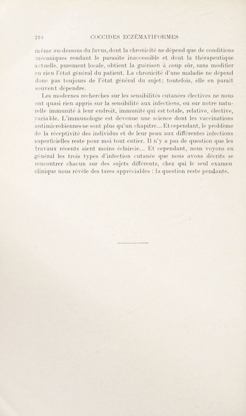 meme au-dessous du favus,dont la chronicité ne dépend que de conditions mécaniques rendant le parasite inaccessible et dont la thérapeutique actuelle, purement locale, obtient la guérison à coup sûr, sans modifier en rien fétat général du patient. La chronicité d’une maladie ne dépend donc pas toujours de l’état général du sujet; toutefois, elle en paraît souvent dépendre. Les modernes recherches sur les sensibilités cutanées électives ne nous ont quasi rien appris sur la sensibilité aux infections, ou sur notre natu¬ relle immunité à leur endroit, immunité qui est totale, relative, élective, variable. L’immunologie est devenue une science dont les vaccinations antimicrobiennes ne sont plus qu’un chapitre... Et cependant, le problème de la réceptivité des individus et de leur peau aux différentes infections superficielles reste pour moi tout entier. 11 n’y a pas de question que les travaux récents aient moins éclaircie... Et cependant, nous voyons en général les trois types d’infection cutanée que nous avons décrits se rencontrer chacun sur des sujets différents, chez qui le seul examen clinique nous révèle des tares appréciables : la question reste pendante.