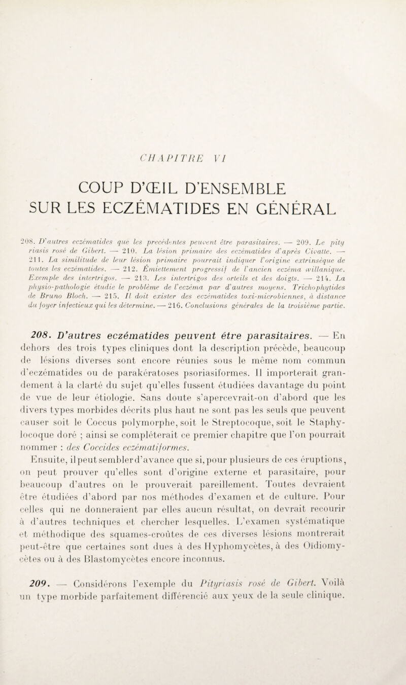 CHAPITRE VI COUP D’ŒIL D’ENSEMBLE SUR LES ECZÉMATIDES EN GÉNÉRAL '208. D'autres eczématides que les precedentes peuvent être parasitaires. — 209. Le pity riasis rosé de Gibert. — 210. La lésion primaire des eczématides d'après Civatle. — 211. La similitude de leur lésion primaire pourrait indiquer l'origine extrinsèque de toutes les eczématides. — 212. Emiettement progressif de l'ancien eczéma willanique. Exemple des intertrigos. — 218. Les intertrigos des orteils et des doigts. — 214. La physio-pathologie étudie le problème de l'eczéma par d'autres moyens. Trichopkytides de Bruno Bloch. — 215. Il doit exister des eczématides to xi-microbienne s, à distance du foyer infectieux qui les détermine. — 216 .Conclusions générales de la troisième partie. 208. D'autres eczématides peuvent être parasitaires. — En dehors des trois types cliniques dont la description précède, beaucoup de lésions diverses sont encore réunies sous le même nom commun d’eczématides ou de parakératoses psoriasiformes. Il importerait gran¬ dement à la clarté du sujet qu’elles fussent étudiées davantage du point de vue de leur étiologie. Sans doute s’apercevrait-on d’abord que les divers types morbides décrits plus haut ne sont pas les seuls que peuvent causer soit le Coccus polymorphe, soit le Streptocoque, soit le Staphy¬ locoque doré ; ainsi se compléterait ce premier chapitre que l’on pourrait nommer : des Coccides eczématiformes. Ensuite, il peut sembler d’avance que si, pour plusieurs de ces éruptions, on peut prouver qu’elles sont d’origine externe et parasitaire, pour beaucoup d’autres on le prouverait pareillement. Toutes devraient être étudiées d’abord par nos méthodes d’examen et de culture. Pour celles qui ne donneraient par elles aucun résultat, on devrait recourir à d’autres techniques et chercher lesquelles. L’examen systématique et méthodique des squames-croûtes de ces diverses lésions montrerait peut-être que certaines sont dues à des Hyphomycètes, à des Oïdiomy- cètes ou à des Blastomycètes encore inconnus. 209. — Considérons l’exemple du Pityriasis rosé de Gibert. Voilà un type morbide parfaitement différencié aux yeux de la seule clinique.