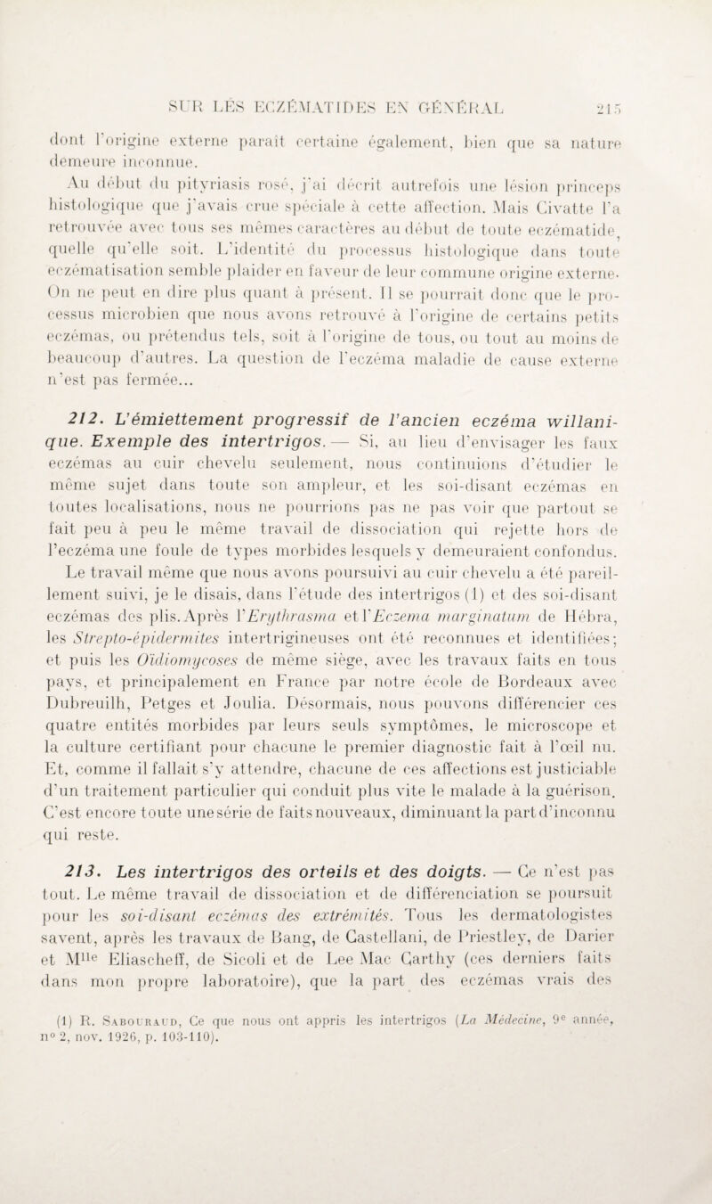 dont l’origine externe paraît certaine également, bien que sa nature demeure inconnue. Au début du pityriasis rosé, j ai décrit autrefois une lésion princeps histologique que j’avais crue spéciale à cette affection. Mais Civatte l’a retrouvée avec tous ses mêmes caractères au début de toute eczématide quelle qu elle soit. L identité du processus histologique dans toute eczématisation semble plaider en faveur de leur commune orisfine externe* On ne peut en dire plus quant à présent. Il se pourrait donc que le pro¬ cessus microbien que nous avons retrouvé à l’origine de certains petits eczémas, ou prétendus tels, soit à 1 origine de tous, ou tout au moins de beaucoup d’autres. La question de l’eczéma maladie de cause externe n’est pas fermée... 212. U émiettement progressif de l’ancien eczéma willani- que. Exemple des intertrigos. — Si, au lieu d’envisager les faux eczémas au cuir chevelu seulement, nous continuions d’étudier le même sujet dans toute son ampleur, et les soi-disant eczémas en toutes localisations, nous ne pourrions pas ne pas voir que partout se fait peu à peu le même travail de dissociation qui rejette hors de l’eczéma une foule de types morbides lesquels y demeuraient confondus. Le travail même que nous avons poursuivi au cuir chevelu a été pareil¬ lement suivi, je le disais, dans l'étude des intertrigos (1) et des soi-disant eczémas des plis. Après Y Erythrasma et Y Eczema margination de Hébra, les Strepto-épidermites intertrigineuses ont été reconnues et identifiées; et puis les Oicliomycoses de même siège, avec les travaux faits en tous pays, et principalement en France par notre école de Bordeaux avec Dubreuilh, Petges et Joulia. Désormais, nous pouvons différencier ces quatre entités morbides par leurs seuls symptômes, le microscope et la culture certifiant pour chacune le premier diagnostic fait à l’œil nu. Et, comme il fallait s’y attendre, chacune de ces affections est justiciable d’un traitement particulier qui conduit plus vite le malade à la guérison. C’est encore toute une série de faits nouveaux, diminuant la part d’inconnu qui reste. 213, Les intertrigos des orteils et des doigts. — Ce n’est pas tout. Le même travail de dissociation et de différenciation se poursuit pour les soi-disant eczémas des extrémités. Tous les dermatologistes savent, après les travaux de Bang, de Gastellani, de Priestley, de Darier et Mlle Eliascheff, de Sicoli et de Lee Mac Carthy (ces derniers faits dans mon propre laboratoire), que la part des eczémas vrais des (1) R. Sabouraud, Ce que nous ont appris les intertrigos [La Médecine, 9e année,