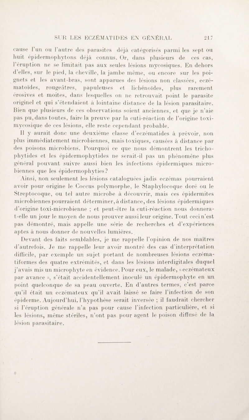 cause J un ou l'autre des parasites déjà catégorisés parmi les sept ou huit épidermophytons déjà connus. Or, dans plusieurs de ces cas, l’éruption ne se limitait pas aux seules lésions mycosiques. En dehors d’elles, sur le pied, la cheville, la jambe même, ou encore sur les poi¬ gnets et les avant-bras, sont apparues des lésions non classées, eczé- matoïdes, rougeâtres, papuleuses et lichénoïdes, plus rarement erosives et moites, dans lesquelles on ne retrouvait point le parasite originel et qui s’étendaient à lointaine distance de la lésion parasitaire. Bien que plusieurs de ces observations soient anciennes, et que je n’aie pas pu, dans toutes, faire la preuve par la cuti-réaction de l’origine toxi- mycosique de ces lésions, elle reste cependant probable. Il y aurait donc une deuxième classe d’eczématides à prévoir, non plus immédiatement microbiennes, mais toxiques, causées à distance par des poisons microbiens. Pourquoi ce que nous démontrent les tricho- phytides et les épidermophytides ne serait-il pas un phénomène plus général pouvant suivre aussi bien les infections épidermiques micro¬ biennes que les épidermophyties ? Ainsi, non seulement les lésions cataloguées jadis eczémas pourraient avoir pour origine le Coccus polymorphe, le Staphylocoque doré ou le Streptocoque, ou tel autre microbe à découvrir, mais ces épidermites microbiennes pourraient déterminer, à distance, des lésions épidermiques d’origine toxi-microbienne ; et peut-être la cuti-réaction nous donnera- t-elle un jour le moyen de nous prouver aussi leur origine. Tout ceci n'est pas démontré, mais appelle une série de recherches et d’expériences aptes à nous donner de nouvelles lumières. Devant des faits semblables, je me rappelle l’opinion de nos maîtres d'autrefois. Je me rappelle leur avoir montré des cas d’interprétation difficile, par exemple un sujet portant de nombreuses lésions eczéma- tiformes des quatre extrémités, et dans les lésions interdigitales duquel j’avais mis un microphyte en évidence. Pour eux, le malade, «eczémateux par avance », s’était accidentellement inoculé un épidermophyte en un point quelconque de sa peau ouverte. En d’autres termes, c’est parce qu’il était un eczémateux qu’il avait laissé se faire l'infection de son épiderme. Aujourd'hui, l’hypothèse serait inversée ; il faudrait chercher si l’éruption générale n’a pas pour cause l'infection particulière, et si les lésions, même stériles, n’ont pas pour agent le poison diffusé de la lésion parasitaire.